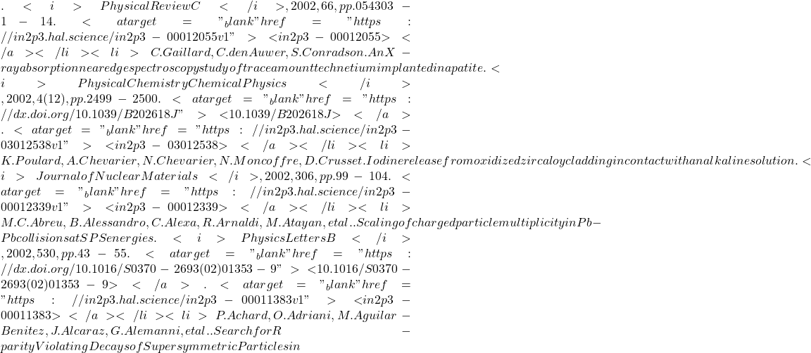 . <i>Physical Review C</i>, 2002, 66, pp.054303-1-14. <a target="_blank" href="https://in2p3.hal.science/in2p3-00012055v1">⟨in2p3-00012055⟩</a></li><li>C. Gaillard, C. den Auwer, S. Conradson. An X-ray absorption near edge spectroscopy study of trace amount technetium implanted in apatite. <i>Physical Chemistry Chemical Physics</i>, 2002, 4 (12), pp.2499-2500. <a target="_blank" href="https://dx.doi.org/10.1039/B202618J">⟨10.1039/B202618J⟩</a>. <a target="_blank" href="https://in2p3.hal.science/in2p3-03012538v1">⟨in2p3-03012538⟩</a></li><li>K. Poulard, A. Chevarier, N. Chevarier, N. Moncoffre, D. Crusset. Iodine release from oxidized zircaloy cladding in contact with an alkaline solution. <i>Journal of Nuclear Materials</i>, 2002, 306, pp.99-104. <a target="_blank" href="https://in2p3.hal.science/in2p3-00012339v1">⟨in2p3-00012339⟩</a></li><li>M.C. Abreu, B. Alessandro, C. Alexa, R. Arnaldi, M. Atayan, et al.. Scaling of charged particle multiplicity in Pb-Pb collisions at SPS energies. <i>Physics Letters B</i>, 2002, 530, pp.43-55. <a target="_blank" href="https://dx.doi.org/10.1016/S0370-2693(02)01353-9">⟨10.1016/S0370-2693(02)01353-9⟩</a>. <a target="_blank" href="https://in2p3.hal.science/in2p3-00011383v1">⟨in2p3-00011383⟩</a></li><li>P. Achard, O. Adriani, M. Aguilar-Benitez, J. Alcaraz, G. Alemanni, et al.. Search for R-parity Violating Decays of Supersymmetric Particles in