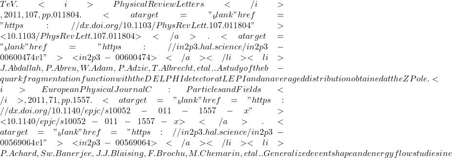 TeV. <i>Physical Review Letters</i>, 2011, 107, pp.011804. <a target="_blank" href="https://dx.doi.org/10.1103/PhysRevLett.107.011804">⟨10.1103/PhysRevLett.107.011804⟩</a>. <a target="_blank" href="https://in2p3.hal.science/in2p3-00600474v1">⟨in2p3-00600474⟩</a></li><li>J. Abdallah, P. Abreu, W. Adam, P. Adzic, T. Albrecht, et al.. A study of the b-quark fragmentation function with the DELPHI detector at LEP I and an averaged distribution obtained at the Z Pole. <i>European Physical Journal C: Particles and Fields</i>, 2011, 71, pp.1557. <a target="_blank" href="https://dx.doi.org/10.1140/epjc/s10052-011-1557-x">⟨10.1140/epjc/s10052-011-1557-x⟩</a>. <a target="_blank" href="https://in2p3.hal.science/in2p3-00569064v1">⟨in2p3-00569064⟩</a></li><li>P. Achard, Sw. Banerjee, J.J. Blaising, F. Brochu, M. Chemarin, et al.. Generalized event shape and energy flow studies in e