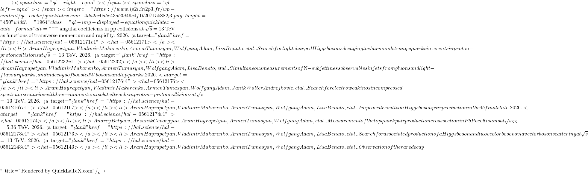\to<span class="ql-right-eqno">   </span><span class="ql-left-eqno">   </span><img src="https://www.ip2i.in2p3.fr/wp-content/ql-cache/quicklatex.com-4da2ce0abc43db3d49c4f1b207155882_l3.png" height="450" width="1964" class="ql-img-displayed-equation quicklatex-auto-format" alt="\[&mu;^+&mu;^-$ angular coefficients in pp collisions at $\sqrt{s}$ = 13 TeV as functions of transverse momentum and rapidity. 2026. <a target="_blank" href="https://hal.science/hal-05612171v1">⟨hal-05612171⟩</a></li><li>Aram Hayrapetyan, Vladimir Makarenko, Armen Tumasyan, Wolfgang Adam, Lisa Benato, et al.. Search for light charged Higgs bosons decaying to charm and strange quarks in $\mathrm{t\bar{t}}$ events in proton-proton collisions at $\sqrt{s}$ = 13 TeV. 2026. <a target="_blank" href="https://hal.science/hal-05612232v1">⟨hal-05612232⟩</a></li><li>Aram Hayrapetyan, Vladimir Makarenko, Armen Tumasyan, Wolfgang Adam, Lisa Benato, et al.. Simultaneous measurements of $N$-subjettiness observables in jets from gluons and light-flavour quarks, and in decays of boosted W bosons and top quarks. 2026. <a target="_blank" href="https://hal.science/hal-05612176v1">⟨hal-05612176⟩</a></li><li>Aram Hayrapetyan, Vladimir Makarenko, Armen Tumasyan, Wolfgang Adam, Janik Walter Andrejkovic, et al.. Search for electroweakinos in compressed-spectrum scenarios with low-momentum isolated tracks in proton-proton collisions at $\sqrt{s}$ = 13 TeV. 2026. <a target="_blank" href="https://hal.science/hal-05612167v1">⟨hal-05612167⟩</a></li><li>Aram Hayrapetyan, Vladimir Makarenko, Armen Tumasyan, Wolfgang Adam, Lisa Benato, et al.. Improved results on Higgs boson pair production in the 4b final state. 2026. <a target="_blank" href="https://hal.science/hal-05612174v1">⟨hal-05612174⟩</a></li><li>Andrey Belyaev, Arzunik Gevorgyan, Aram Hayrapetyan, Armen Tumasyan, Wolfgang Adam, et al.. Measurement of the top quark pair production cross section in PbPb collisions at $\sqrt{s_\mathrm{NN}}$ = 5.36 TeV. 2026. <a target="_blank" href="https://hal.science/hal-05612173v1">⟨hal-05612173⟩</a></li><li>Aram Hayrapetyan, Vladimir Makarenko, Armen Tumasyan, Wolfgang Adam, Lisa Benato, et al.. Search for associated production of a Higgs boson and two vector bosons via vector boson scattering at $\sqrt{s}$ = 13 TeV. 2026. <a target="_blank" href="https://hal.science/hal-05612143v1">⟨hal-05612143⟩</a></li><li>Aram Hayrapetyan, Vladimir Makarenko, Armen Tumasyan, Wolfgang Adam, Lisa Benato, et al.. Observation of the rare decay $&eta;\]" title="Rendered by QuickLaTeX.com"/>\to