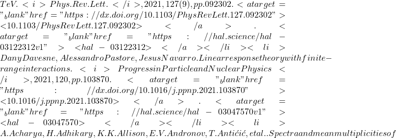   TeV. <i>Phys.Rev.Lett.</i>, 2021, 127 (9), pp.092302. <a target="_blank" href="https://dx.doi.org/10.1103/PhysRevLett.127.092302">⟨10.1103/PhysRevLett.127.092302⟩</a>. <a target="_blank" href="https://hal.science/hal-03122312v1">⟨hal-03122312⟩</a></li><li>Dany Davesne, Alessandro Pastore, Jesus Navarro. Linear response theory with finite-range interactions. <i>Progress in Particle and Nuclear Physics</i>, 2021, 120, pp.103870. <a target="_blank" href="https://dx.doi.org/10.1016/j.ppnp.2021.103870">⟨10.1016/j.ppnp.2021.103870⟩</a>. <a target="_blank" href="https://hal.science/hal-03047570v1">⟨hal-03047570⟩</a></li><li>A. Acharya, H. Adhikary, K.K. Allison, E.V. Andronov, T. Antićić, et al.. Spectra and mean multiplicities of
