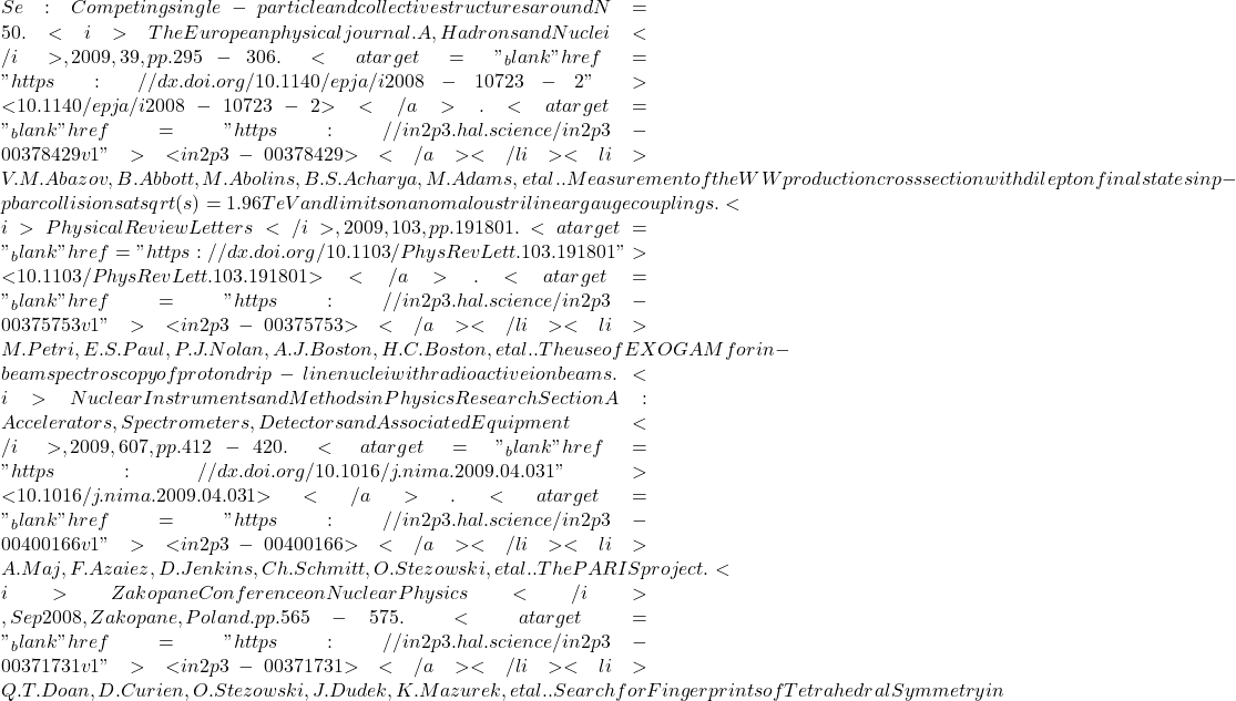 Se : Competing single-particle and collective structures around N = 50. <i>The European physical journal. A, Hadrons and Nuclei</i>, 2009, 39, pp.295-306. <a target="_blank" href="https://dx.doi.org/10.1140/epja/i2008-10723-2">⟨10.1140/epja/i2008-10723-2⟩</a>. <a target="_blank" href="https://in2p3.hal.science/in2p3-00378429v1">⟨in2p3-00378429⟩</a></li><li>V.M. Abazov, B. Abbott, M. Abolins, B.S. Acharya, M. Adams, et al.. Measurement of the WW production cross section with dilepton final states in p-pbar collisions at sqrt(s)=1.96 TeV and limits on anomalous trilinear gauge couplings. <i>Physical Review Letters</i>, 2009, 103, pp.191801. <a target="_blank" href="https://dx.doi.org/10.1103/PhysRevLett.103.191801">⟨10.1103/PhysRevLett.103.191801⟩</a>. <a target="_blank" href="https://in2p3.hal.science/in2p3-00375753v1">⟨in2p3-00375753⟩</a></li><li>M. Petri, E.S. Paul, P.J. Nolan, A.J. Boston, H.C. Boston, et al.. The use of EXOGAM for in-beam spectroscopy of proton drip-line nuclei with radioactive ion beams. <i>Nuclear Instruments and Methods in Physics Research Section A: Accelerators, Spectrometers, Detectors and Associated Equipment</i>, 2009, 607, pp.412-420. <a target="_blank" href="https://dx.doi.org/10.1016/j.nima.2009.04.031">⟨10.1016/j.nima.2009.04.031⟩</a>. <a target="_blank" href="https://in2p3.hal.science/in2p3-00400166v1">⟨in2p3-00400166⟩</a></li><li>A. Maj, F. Azaiez, D. Jenkins, Ch. Schmitt, O. Stezowski, et al.. The PARIS project. <i>Zakopane Conference on Nuclear Physics</i>, Sep 2008, Zakopane, Poland. pp.565-575. <a target="_blank" href="https://in2p3.hal.science/in2p3-00371731v1">⟨in2p3-00371731⟩</a></li><li>Q.T. Doan, D. Curien, O. Stezowski, J. Dudek, K. Mazurek, et al.. Search for Fingerprints of Tetrahedral Symmetry in