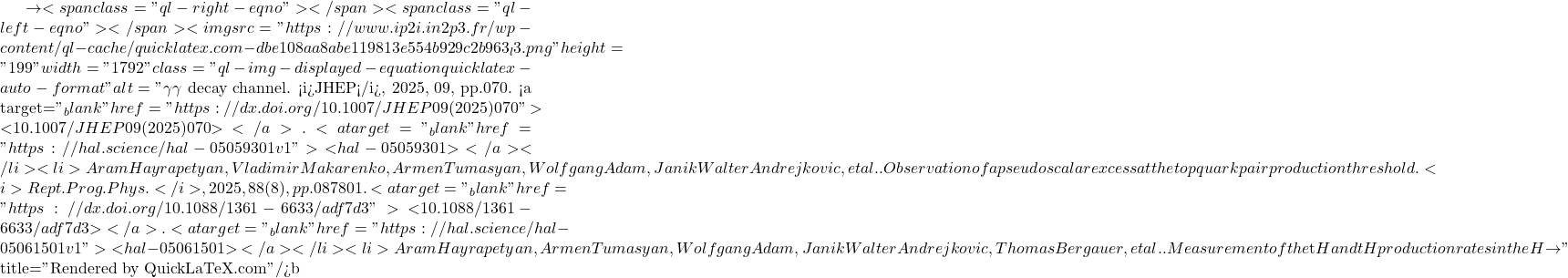 \to<span class="ql-right-eqno">   </span><span class="ql-left-eqno">   </span><img src="https://www.ip2i.in2p3.fr/wp-content/ql-cache/quicklatex.com-dbe108aa8abe119813e554b929c2b963_l3.png" height="199" width="1792" class="ql-img-displayed-equation quicklatex-auto-format" alt="\[\gamma \gamma$ decay channel. <i>JHEP</i>, 2025, 09, pp.070. <a target="_blank" href="https://dx.doi.org/10.1007/JHEP09(2025)070">⟨10.1007/JHEP09(2025)070⟩</a>. <a target="_blank" href="https://hal.science/hal-05059301v1">⟨hal-05059301⟩</a></li><li>Aram Hayrapetyan, Vladimir Makarenko, Armen Tumasyan, Wolfgang Adam, Janik Walter Andrejkovic, et al.. Observation of a pseudoscalar excess at the top quark pair production threshold. <i>Rept.Prog.Phys.</i>, 2025, 88 (8), pp.087801. <a target="_blank" href="https://dx.doi.org/10.1088/1361-6633/adf7d3">⟨10.1088/1361-6633/adf7d3⟩</a>. <a target="_blank" href="https://hal.science/hal-05061501v1">⟨hal-05061501⟩</a></li><li>Aram Hayrapetyan, Armen Tumasyan, Wolfgang Adam, Janik Walter Andrejkovic, Thomas Bergauer, et al.. Measurement of the $\mathrm{t\bar{t}}$H and tH production rates in the H $\to\]" title="Rendered by QuickLaTeX.com"/>\mathrm{b\bar{b}}
