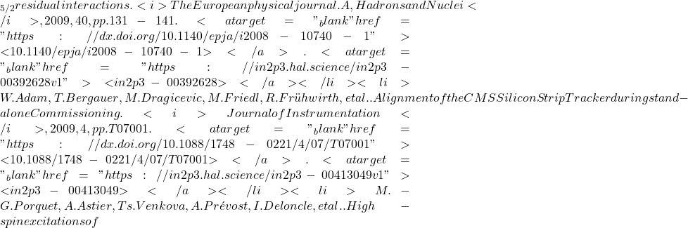 \nud_{5/2} residual interactions. <i>The European physical journal. A, Hadrons and Nuclei</i>, 2009, 40, pp.131-141. <a target="_blank" href="https://dx.doi.org/10.1140/epja/i2008-10740-1">⟨10.1140/epja/i2008-10740-1⟩</a>. <a target="_blank" href="https://in2p3.hal.science/in2p3-00392628v1">⟨in2p3-00392628⟩</a></li><li>W. Adam, T. Bergauer, M. Dragicevic, M. Friedl, R. Fr&uuml;hwirth, et al.. Alignment of the CMS Silicon Strip Tracker during stand-alone Commissioning. <i>Journal of Instrumentation</i>, 2009, 4, pp.T07001. <a target="_blank" href="https://dx.doi.org/10.1088/1748-0221/4/07/T07001">⟨10.1088/1748-0221/4/07/T07001⟩</a>. <a target="_blank" href="https://in2p3.hal.science/in2p3-00413049v1">⟨in2p3-00413049⟩</a></li><li>M.-G. Porquet, A. Astier, Ts. Venkova, A. Pr&eacute;vost, I. Deloncle, et al.. High-spin excitations of