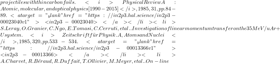 projectiles with thin carbon foils. <i>Physical Review A : Atomic, molecular, and optical physics [1990-2015]</i>, 1985, 31, pp.84-89. <a target="_blank" href="https://in2p3.hal.science/in2p3-00023040v1">⟨in2p3-00023040⟩</a></li><li>S. Leray, O. Granier, C. Ngo, E. Tomasi, C. Cerruti, et al.. Investigation of linear momentum transfer on the 35 MeV/u Ar+U system. <i>Zeitschrift für Physik. A, Atoms and Nuclei</i>, 1985, 320, pp.533-534. <a target="_blank" href="https://in2p3.hal.science/in2p3-00013366v1">⟨in2p3-00013366⟩</a></li><li>A. Charvet, R. Béraud, R. Duffait, T. Ollivier, M. Meyer, et al.. On-line