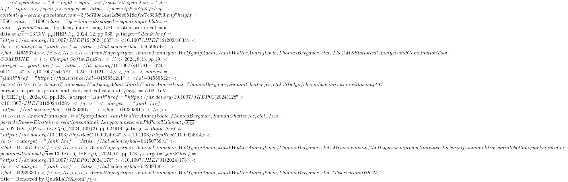 \to<span class="ql-right-eqno">   </span><span class="ql-left-eqno">   </span><img src="https://www.ip2i.in2p3.fr/wp-content/ql-cache/quicklatex.com-3f5c739a14ae1db8e8518afcd7c630df_l3.png" height="560" width="1980" class="ql-img-displayed-equation quicklatex-auto-format" alt="\[\mathrm{b\bar{b}}$ decay mode using LHC proton-proton collision data at $\sqrt{s}$ = 13 TeV. <i>JHEP</i>, 2024, 12, pp.035. <a target="_blank" href="https://dx.doi.org/10.1007/JHEP12(2024)035">⟨10.1007/JHEP12(2024)035⟩</a>. <a target="_blank" href="https://hal.science/hal-04659674v1">⟨hal-04659674⟩</a></li><li>Aram Hayrapetyan, Armen Tumasyan, Wolfgang Adam, Janik Walter Andrejkovic, Thomas Bergauer, et al.. The CMS Statistical Analysis and Combination Tool: COMBINE. <i>Comput.Softw.Big Sci.</i>, 2024, 8 (1), pp.19. <a target="_blank" href="https://dx.doi.org/10.1007/s41781-024-00121-4">⟨10.1007/s41781-024-00121-4⟩</a>. <a target="_blank" href="https://hal.science/hal-04556512v1">⟨hal-04556512⟩</a></li><li>Armen Tumasyan, Wolfgang Adam, Janik Walter Andrejkovic, Thomas Bergauer, Suman Chatterjee, et al.. Study of charm hadronization with prompt $\Lambda^+_\mathrm{c}$ baryons in proton-proton and lead-lead collisions at $\sqrt{s_\mathrm{NN}}$ = 5.02 TeV. <i>JHEP</i>, 2024, 01, pp.128. <a target="_blank" href="https://dx.doi.org/10.1007/JHEP01(2024)128">⟨10.1007/JHEP01(2024)128⟩</a>. <a target="_blank" href="https://hal.science/hal-04239361v1">⟨hal-04239361⟩</a></li><li>Armen Tumasyan, Wolfgang Adam, Janik Walter Andrejkovic, Thomas Bergauer, Suman Chatterjee, et al.. Two-particle Bose-Einstein correlations and their L&eacute;vy parameters in PbPb collisions at $\sqrt{s_\mathrm{NN}}$ = 5.02 TeV. <i>Phys.Rev.C</i>, 2024, 109 (2), pp.024914. <a target="_blank" href="https://dx.doi.org/10.1103/PhysRevC.109.024914">⟨10.1103/PhysRevC.109.024914⟩</a>. <a target="_blank" href="https://hal.science/hal-04150759v1">⟨hal-04150759⟩</a></li><li>Aram Hayrapetyan, Armen Tumasyan, Wolfgang Adam, Janik Walter Andrejkovic, Thomas Bergauer, et al.. Measurement of the Higgs boson production via vector boson fusion and its decay into bottom quarks in proton-proton collisions at $\sqrt{s}$ = 13 TeV. <i>JHEP</i>, 2024, 01, pp.173. <a target="_blank" href="https://dx.doi.org/10.1007/JHEP01(2024)173">⟨10.1007/JHEP01(2024)173⟩</a>. <a target="_blank" href="https://hal.science/hal-04239330v1">⟨hal-04239330⟩</a></li><li>Aram Hayrapetyan, Armen Tumasyan, Wolfgang Adam, Janik Walter Andrejkovic, Thomas Bergauer, et al.. Observation of the $\Lambda_\text{b}^0\]" title="Rendered by QuickLaTeX.com"/>\to
