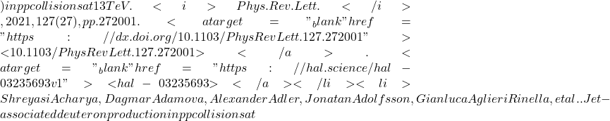 ) in pp collisions at 13 TeV. <i>Phys.Rev.Lett.</i>, 2021, 127 (27), pp.272001. <a target="_blank" href="https://dx.doi.org/10.1103/PhysRevLett.127.272001">⟨10.1103/PhysRevLett.127.272001⟩</a>. <a target="_blank" href="https://hal.science/hal-03235693v1">⟨hal-03235693⟩</a></li><li>Shreyasi Acharya, Dagmar Adamova, Alexander Adler, Jonatan Adolfsson, Gianluca Aglieri Rinella, et al.. Jet-associated deuteron production in pp collisions at