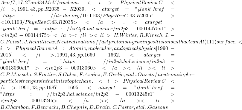 Ar of 7, 17, 27 and 34 MeV/nucleon. <i>Physical Review C</i>, 1991, 43, pp.R2035-R2039. <a target="_blank" href="https://dx.doi.org/10.1103/PhysRevC.43.R2035">⟨10.1103/PhysRevC.43.R2035⟩</a>. <a target="_blank" href="https://in2p3.hal.science/in2p3-00014475v1">⟨in2p3-00014475⟩</a></li><li>H. Winter, R. Kirsch, J.-C. Poizat, J. Remillieux. Neutralization of fast protons in grazing collisions with a clean Al(111) surface. <i>Physical Review A : Atomic, molecular, and optical physics [1990-2015]</i>, 1991, 43, pp.1660-1662. <a target="_blank" href="https://in2p3.hal.science/in2p3-00013060v1">⟨in2p3-00013060⟩</a></li><li>C.P. Massolo, S. Fortier, S. Gales, F. Azaiez, E. Gerlic, et al.. Onset of neutron single-particle strenghts in the tin isotopic chain. <i>Physical Review C</i>, 1991, 43, pp.1687-1695. <a target="_blank" href="https://in2p3.hal.science/in2p3-00013245v1">⟨in2p3-00013245⟩</a></li><li>B. Chambon, F. Benrachi, B. Cheynis, D. Drain, C. Pastor, et al.. Gaseous