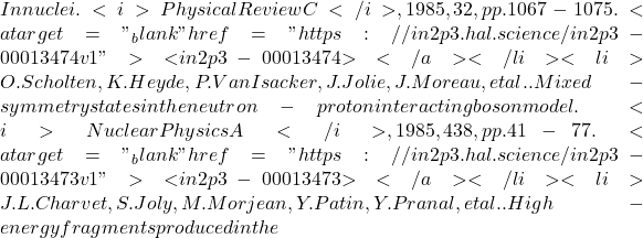 In nuclei. <i>Physical Review C</i>, 1985, 32, pp.1067-1075. <a target="_blank" href="https://in2p3.hal.science/in2p3-00013474v1">⟨in2p3-00013474⟩</a></li><li>O. Scholten, K. Heyde, P. Van Isacker, J. Jolie, J. Moreau, et al.. Mixed-symmetry states in the neutron-proton interacting boson model. <i>Nuclear Physics A</i>, 1985, 438, pp.41-77. <a target="_blank" href="https://in2p3.hal.science/in2p3-00013473v1">⟨in2p3-00013473⟩</a></li><li>J.L. Charvet, S. Joly, M. Morjean, Y. Patin, Y. Pranal, et al.. High-energy fragments produced in the