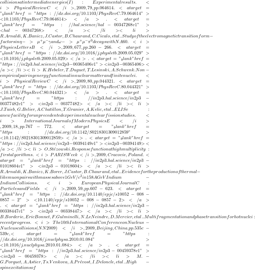collisions at intermediate energies (I): Experimental results. <i>Physical Review C</i>, 2009, 79, pp.064614. <a target="_blank" href="https://dx.doi.org/10.1103/PhysRevC.79.064614">⟨10.1103/PhysRevC.79.064614⟩</a>. <a target="_blank" href="https://hal.science/hal-00347268v1">⟨hal-00347268⟩</a></li><li>R. Arnaldi, K. Banicz, J. Castor, B. Chaurand, C. Cicalo, et al.. Study of the electromagnetic transition form-factors in \eta -> \mu^+\mu^-\gamma and \omega -> \mu^+\mu^-\pi^0 decays with NA60. <i>Physics Letters B</i>, 2009, 677, pp.260-266. <a target="_blank" href="https://dx.doi.org/10.1016/j.physletb.2009.05.029">⟨10.1016/j.physletb.2009.05.029⟩</a>. <a target="_blank" href="https://in2p3.hal.science/in2p3-00365406v1">⟨in2p3-00365406⟩</a></li><li>K. Hebeler, T. Duguet, T. Lesinski, A. Schwenk. Non-empirical pairing energy functional in nuclear matter and finite nuclei. <i>Physical Review C</i>, 2009, 80, pp.044321. <a target="_blank" href="https://dx.doi.org/10.1103/PhysRevC.80.044321">⟨10.1103/PhysRevC.80.044321⟩</a>. <a target="_blank" href="https://in2p3.hal.science/in2p3-00377482v1">⟨in2p3-00377482⟩</a></li><li>J. Taieb, G. Belier, A. Chatillon, T. Granier, A. Kelic, et al.. ELISe: a new facility for unprecedented experimental nuclear fission studies. <i>International Journal of Modern Physics E</i>, 2009, 18, pp.767-772. <a target="_blank" href="https://dx.doi.org/10.1142/S0218301309012859">⟨10.1142/S0218301309012859⟩</a>. <a target="_blank" href="https://in2p3.hal.science/in2p3-00394149v1">⟨in2p3-00394149⟩</a></li><li>O. St&eacute;zowski. Response function at high multiplicity : first algorithms. <i>PARIS Week</i>, 2009, Cracovie, Poland. <a target="_blank" href="https://in2p3.hal.science/in2p3-01018604v1">⟨in2p3-01018604⟩</a></li><li>R. Arnaldi, K. Banicz, K. Borer, J. Castor, B. Chaurand, et al.. Evidence for the production of thermal-like muon pairs with masses above 1 GeV/c^2 in 158A GeV Indium-Indium Collisions. <i>European Physical Journal C: Particles and Fields</i>, 2009, 59, pp.607-623. <a target="_blank" href="https://dx.doi.org/10.1140/epjc/s10052-008-0857-2">⟨10.1140/epjc/s10052-008-0857-2⟩</a>. <a target="_blank" href="https://in2p3.hal.science/in2p3-00338447v1">⟨in2p3-00338447⟩</a></li><li>B. Borderie, Eric Bonnet, F. Gulminelli, N. Le Neindre, D. Mercier, et al.. Multifragmentation and phase transition for hot nuclei: recent progress. <i>The 10th International Conference on Nucleus-Nucleus collisions (NN2009)</i>, 2009, Beijing, China. pp.535c-539c, <a target="_blank" href="https://dx.doi.org/10.1016/j.nuclphysa.2010.01.084">⟨10.1016/j.nuclphysa.2010.01.084⟩</a>. <a target="_blank" href="https://in2p3.hal.science/in2p3-00459378v1">⟨in2p3-00459378⟩</a></li><li>M.-G. Porquet, A. Astier, Ts. Venkova, A. Pr&eacute;vost, I. Deloncle, et al.. High-spin excitations of