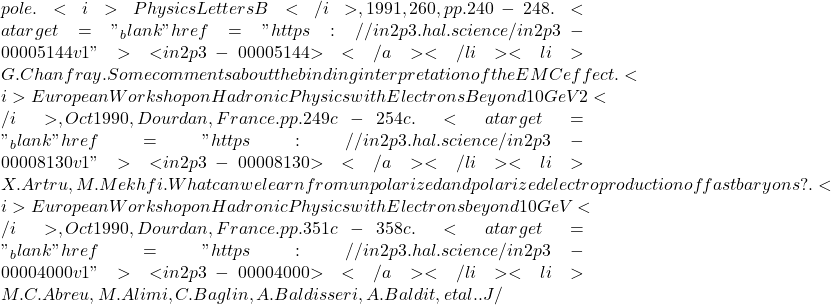 pole. <i>Physics Letters B</i>, 1991, 260, pp.240-248. <a target="_blank" href="https://in2p3.hal.science/in2p3-00005144v1">⟨in2p3-00005144⟩</a></li><li>G. Chanfray. Some comments about the binding interpretation of the EMC effect. <i>European Workshop on Hadronic Physics with Electrons Beyond 10 GeV 2</i>, Oct 1990, Dourdan, France. pp.249c-254c. <a target="_blank" href="https://in2p3.hal.science/in2p3-00008130v1">⟨in2p3-00008130⟩</a></li><li>X. Artru, M. Mekhfi. What can we learn from unpolarized and polarized electroproduction of fast baryons?. <i>European Workshop on Hadronic Physics with Electrons beyond 10 GeV</i>, Oct 1990, Dourdan, France. pp.351c-358c. <a target="_blank" href="https://in2p3.hal.science/in2p3-00004000v1">⟨in2p3-00004000⟩</a></li><li>M.C. Abreu, M. Alimi, C. Baglin, A. Baldisseri, A. Baldit, et al.. J/