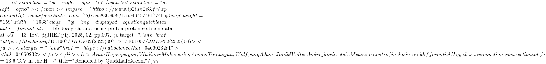 \to<span class="ql-right-eqno">   </span><span class="ql-left-eqno">   </span><img src="https://www.ip2i.in2p3.fr/wp-content/ql-cache/quicklatex.com-7bfccdc836b9a9f1c5a494574917746a_l3.png" height="159" width="1633" class="ql-img-displayed-equation quicklatex-auto-format" alt="\[\mathrm{b\bar{b}}$ decay channel using proton-proton collision data at $\sqrt{s}$ = 13 TeV. <i>JHEP</i>, 2025, 02, pp.097. <a target="_blank" href="https://dx.doi.org/10.1007/JHEP02(2025)097">⟨10.1007/JHEP02(2025)097⟩</a>. <a target="_blank" href="https://hal.science/hal-04660232v1">⟨hal-04660232⟩</a></li><li>Aram Hayrapetyan, Vladimir Makarenko, Armen Tumasyan, Wolfgang Adam, Janik Walter Andrejkovic, et al.. Measurements of inclusive and differential Higgs boson production cross sections at $\sqrt{s}$ = 13.6 TeV in the H $\to\]" title="Rendered by QuickLaTeX.com"/>\gamma \gamma