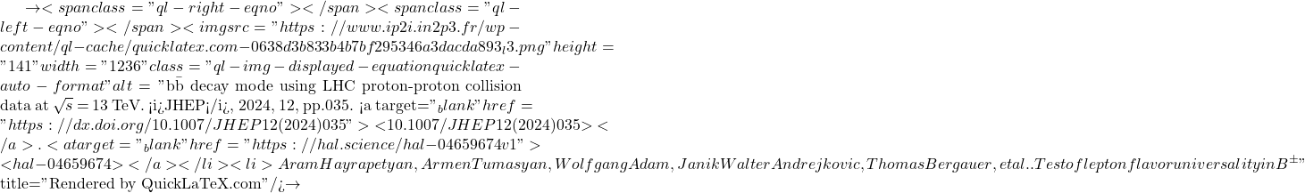 \to<span class="ql-right-eqno">   </span><span class="ql-left-eqno">   </span><img src="https://www.ip2i.in2p3.fr/wp-content/ql-cache/quicklatex.com-0638d3b833b4b7bf295346a3dacda893_l3.png" height="141" width="1236" class="ql-img-displayed-equation quicklatex-auto-format" alt="\[\mathrm{b\bar{b}}$ decay mode using LHC proton-proton collision data at $\sqrt{s}$ = 13 TeV. <i>JHEP</i>, 2024, 12, pp.035. <a target="_blank" href="https://dx.doi.org/10.1007/JHEP12(2024)035">⟨10.1007/JHEP12(2024)035⟩</a>. <a target="_blank" href="https://hal.science/hal-04659674v1">⟨hal-04659674⟩</a></li><li>Aram Hayrapetyan, Armen Tumasyan, Wolfgang Adam, Janik Walter Andrejkovic, Thomas Bergauer, et al.. Test of lepton flavor universality in B$^{\pm}\]" title="Rendered by QuickLaTeX.com"/>\to