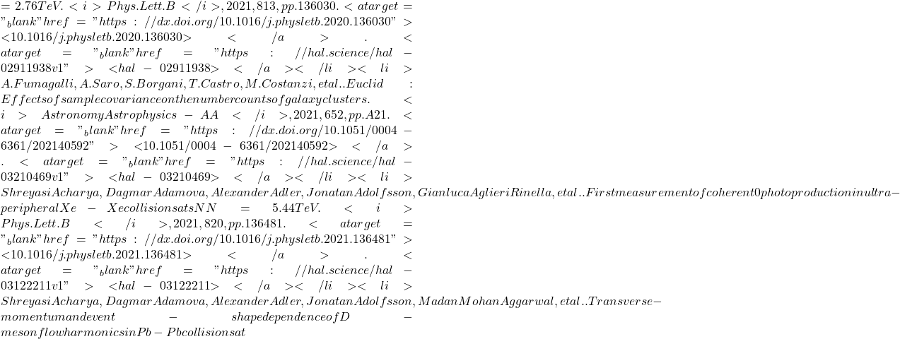 = 2.76 TeV. <i>Phys.Lett.B</i>, 2021, 813, pp.136030. <a target="_blank" href="https://dx.doi.org/10.1016/j.physletb.2020.136030">⟨10.1016/j.physletb.2020.136030⟩</a>. <a target="_blank" href="https://hal.science/hal-02911938v1">⟨hal-02911938⟩</a></li><li>A. Fumagalli, A. Saro, S. Borgani, T. Castro, M. Costanzi, et al.. Euclid : Effects of sample covariance on the number counts of galaxy clusters. <i>Astronomy & Astrophysics - A&A</i>, 2021, 652, pp.A21. <a target="_blank" href="https://dx.doi.org/10.1051/0004-6361/202140592">⟨10.1051/0004-6361/202140592⟩</a>. <a target="_blank" href="https://hal.science/hal-03210469v1">⟨hal-03210469⟩</a></li><li>Shreyasi Acharya, Dagmar Adamova, Alexander Adler, Jonatan Adolfsson, Gianluca Aglieri Rinella, et al.. First measurement of coherent &rho;0 photoproduction in ultra-peripheral Xe-Xe collisions at sNN=5.44 TeV. <i>Phys.Lett.B</i>, 2021, 820, pp.136481. <a target="_blank" href="https://dx.doi.org/10.1016/j.physletb.2021.136481">⟨10.1016/j.physletb.2021.136481⟩</a>. <a target="_blank" href="https://hal.science/hal-03122211v1">⟨hal-03122211⟩</a></li><li>Shreyasi Acharya, Dagmar Adamova, Alexander Adler, Jonatan Adolfsson, Madan Mohan Aggarwal, et al.. Transverse-momentum and event-shape dependence of D-meson flow harmonics in Pb-Pb collisions at