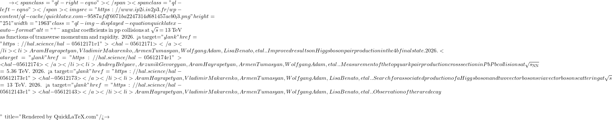 \to<span class="ql-right-eqno">   </span><span class="ql-left-eqno">   </span><img src="https://www.ip2i.in2p3.fr/wp-content/ql-cache/quicklatex.com-9587afdf6071ba2247314d681457acb0_l3.png" height="251" width="1963" class="ql-img-displayed-equation quicklatex-auto-format" alt="\[&mu;^+&mu;^-$ angular coefficients in pp collisions at $\sqrt{s}$ = 13 TeV as functions of transverse momentum and rapidity. 2026. <a target="_blank" href="https://hal.science/hal-05612171v1">⟨hal-05612171⟩</a></li><li>Aram Hayrapetyan, Vladimir Makarenko, Armen Tumasyan, Wolfgang Adam, Lisa Benato, et al.. Improved results on Higgs boson pair production in the 4b final state. 2026. <a target="_blank" href="https://hal.science/hal-05612174v1">⟨hal-05612174⟩</a></li><li>Andrey Belyaev, Arzunik Gevorgyan, Aram Hayrapetyan, Armen Tumasyan, Wolfgang Adam, et al.. Measurement of the top quark pair production cross section in PbPb collisions at $\sqrt{s_\mathrm{NN}}$ = 5.36 TeV. 2026. <a target="_blank" href="https://hal.science/hal-05612173v1">⟨hal-05612173⟩</a></li><li>Aram Hayrapetyan, Vladimir Makarenko, Armen Tumasyan, Wolfgang Adam, Lisa Benato, et al.. Search for associated production of a Higgs boson and two vector bosons via vector boson scattering at $\sqrt{s}$ = 13 TeV. 2026. <a target="_blank" href="https://hal.science/hal-05612143v1">⟨hal-05612143⟩</a></li><li>Aram Hayrapetyan, Vladimir Makarenko, Armen Tumasyan, Wolfgang Adam, Lisa Benato, et al.. Observation of the rare decay $&eta;\]" title="Rendered by QuickLaTeX.com"/>\to