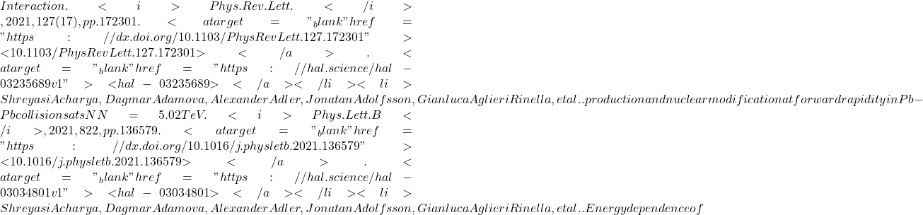 Interaction. <i>Phys.Rev.Lett.</i>, 2021, 127 (17), pp.172301. <a target="_blank" href="https://dx.doi.org/10.1103/PhysRevLett.127.172301">⟨10.1103/PhysRevLett.127.172301⟩</a>. <a target="_blank" href="https://hal.science/hal-03235689v1">⟨hal-03235689⟩</a></li><li>Shreyasi Acharya, Dagmar Adamova, Alexander Adler, Jonatan Adolfsson, Gianluca Aglieri Rinella, et al.. &upsih; production and nuclear modification at forward rapidity in Pb-Pb collisions at sNN=5.02TeV. <i>Phys.Lett.B</i>, 2021, 822, pp.136579. <a target="_blank" href="https://dx.doi.org/10.1016/j.physletb.2021.136579">⟨10.1016/j.physletb.2021.136579⟩</a>. <a target="_blank" href="https://hal.science/hal-03034801v1">⟨hal-03034801⟩</a></li><li>Shreyasi Acharya, Dagmar Adamova, Alexander Adler, Jonatan Adolfsson, Gianluca Aglieri Rinella, et al.. Energy dependence of