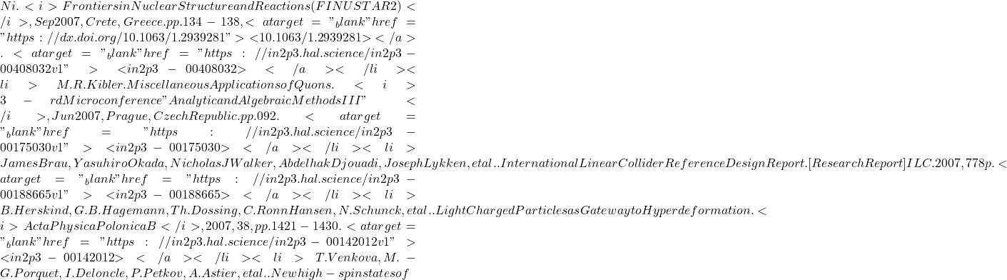 Ni. <i>Frontiers in Nuclear Structure and Reactions (FINUSTAR 2)</i>, Sep 2007, Crete, Greece. pp.134-138, <a target="_blank" href="https://dx.doi.org/10.1063/1.2939281">⟨10.1063/1.2939281⟩</a>. <a target="_blank" href="https://in2p3.hal.science/in2p3-00408032v1">⟨in2p3-00408032⟩</a></li><li>M.R. Kibler. Miscellaneous Applications of Quons. <i>3-rd Microconference "Analytic and Algebraic Methods III"</i>, Jun 2007, Prague, Czech Republic. pp.092. <a target="_blank" href="https://in2p3.hal.science/in2p3-00175030v1">⟨in2p3-00175030⟩</a></li><li>James Brau, Yasuhiro Okada, Nicholas J Walker, Abdelhak Djouadi, Joseph Lykken, et al.. International Linear Collider Reference Design Report. [Research Report] ILC. 2007, 778 p. <a target="_blank" href="https://in2p3.hal.science/in2p3-00188665v1">⟨in2p3-00188665⟩</a></li><li>B. Herskind, G.B. Hagemann, Th. Dossing, C. Ronn Hansen, N. Schunck, et al.. Light Charged Particles as Gateway to Hyperdeformation. <i>Acta Physica Polonica B</i>, 2007, 38, pp.1421-1430. <a target="_blank" href="https://in2p3.hal.science/in2p3-00142012v1">⟨in2p3-00142012⟩</a></li><li>T. Venkova, M.-G. Porquet, I. Deloncle, P. Petkov, A. Astier, et al.. New high-spin states of