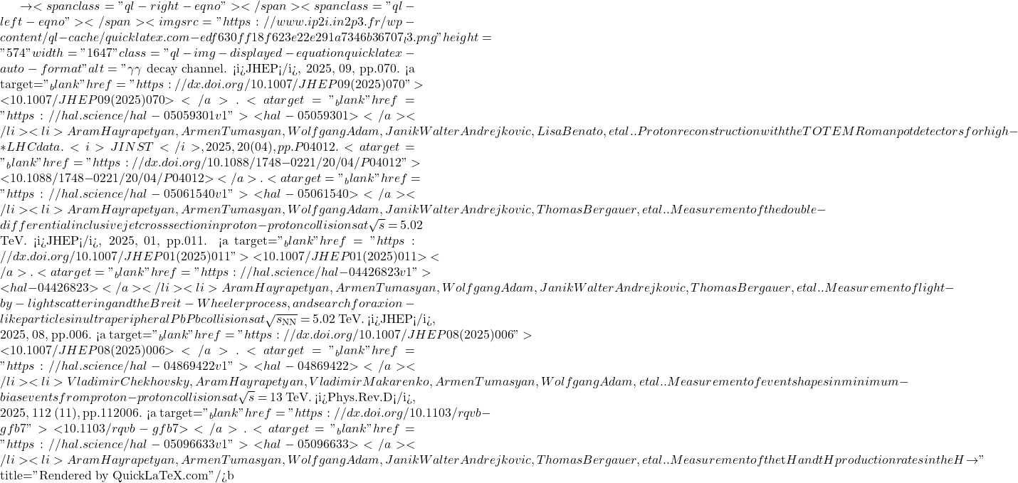 \to<span class="ql-right-eqno">   </span><span class="ql-left-eqno">   </span><img src="https://www.ip2i.in2p3.fr/wp-content/ql-cache/quicklatex.com-edf630ff18f623e22e291a7346b36707_l3.png" height="574" width="1647" class="ql-img-displayed-equation quicklatex-auto-format" alt="\[\gamma \gamma$ decay channel. <i>JHEP</i>, 2025, 09, pp.070. <a target="_blank" href="https://dx.doi.org/10.1007/JHEP09(2025)070">⟨10.1007/JHEP09(2025)070⟩</a>. <a target="_blank" href="https://hal.science/hal-05059301v1">⟨hal-05059301⟩</a></li><li>Aram Hayrapetyan, Armen Tumasyan, Wolfgang Adam, Janik Walter Andrejkovic, Lisa Benato, et al.. Proton reconstruction with the TOTEM Roman pot detectors for high-&beta;* LHC data. <i>JINST</i>, 2025, 20 (04), pp.P04012. <a target="_blank" href="https://dx.doi.org/10.1088/1748-0221/20/04/P04012">⟨10.1088/1748-0221/20/04/P04012⟩</a>. <a target="_blank" href="https://hal.science/hal-05061540v1">⟨hal-05061540⟩</a></li><li>Aram Hayrapetyan, Armen Tumasyan, Wolfgang Adam, Janik Walter Andrejkovic, Thomas Bergauer, et al.. Measurement of the double-differential inclusive jet cross section in proton-proton collisions at $\sqrt{s}$ = 5.02 TeV. <i>JHEP</i>, 2025, 01, pp.011. <a target="_blank" href="https://dx.doi.org/10.1007/JHEP01(2025)011">⟨10.1007/JHEP01(2025)011⟩</a>. <a target="_blank" href="https://hal.science/hal-04426823v1">⟨hal-04426823⟩</a></li><li>Aram Hayrapetyan, Armen Tumasyan, Wolfgang Adam, Janik Walter Andrejkovic, Thomas Bergauer, et al.. Measurement of light-by-light scattering and the Breit-Wheeler process, and search for axion-like particles in ultraperipheral PbPb collisions at $\sqrt{s_\mathrm{NN}}$ = 5.02 TeV. <i>JHEP</i>, 2025, 08, pp.006. <a target="_blank" href="https://dx.doi.org/10.1007/JHEP08(2025)006">⟨10.1007/JHEP08(2025)006⟩</a>. <a target="_blank" href="https://hal.science/hal-04869422v1">⟨hal-04869422⟩</a></li><li>Vladimir Chekhovsky, Aram Hayrapetyan, Vladimir Makarenko, Armen Tumasyan, Wolfgang Adam, et al.. Measurement of event shapes in minimum-bias events from proton-proton collisions at $\sqrt{s}$ = 13 TeV. <i>Phys.Rev.D</i>, 2025, 112 (11), pp.112006. <a target="_blank" href="https://dx.doi.org/10.1103/rqvb-gfb7">⟨10.1103/rqvb-gfb7⟩</a>. <a target="_blank" href="https://hal.science/hal-05096633v1">⟨hal-05096633⟩</a></li><li>Aram Hayrapetyan, Armen Tumasyan, Wolfgang Adam, Janik Walter Andrejkovic, Thomas Bergauer, et al.. Measurement of the $\mathrm{t\bar{t}}$H and tH production rates in the H $\to\]" title="Rendered by QuickLaTeX.com"/>\mathrm{b\bar{b}}