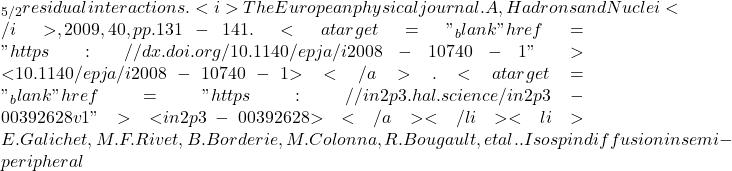 \nud_{5/2} residual interactions. <i>The European physical journal. A, Hadrons and Nuclei</i>, 2009, 40, pp.131-141. <a target="_blank" href="https://dx.doi.org/10.1140/epja/i2008-10740-1">⟨10.1140/epja/i2008-10740-1⟩</a>. <a target="_blank" href="https://in2p3.hal.science/in2p3-00392628v1">⟨in2p3-00392628⟩</a></li><li>E. Galichet, M. F. Rivet, B. Borderie, M. Colonna, R. Bougault, et al.. Isospin diffusion in semi-peripheral