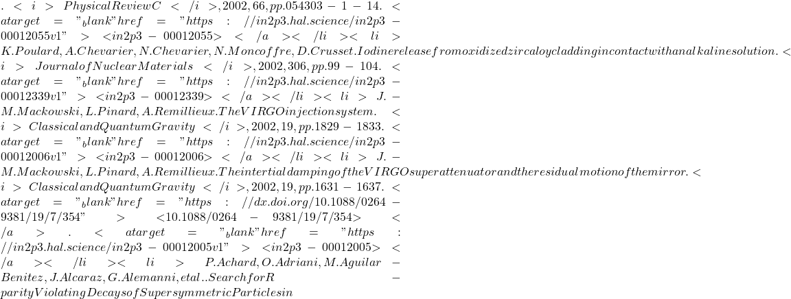 . <i>Physical Review C</i>, 2002, 66, pp.054303-1-14. <a target="_blank" href="https://in2p3.hal.science/in2p3-00012055v1">⟨in2p3-00012055⟩</a></li><li>K. Poulard, A. Chevarier, N. Chevarier, N. Moncoffre, D. Crusset. Iodine release from oxidized zircaloy cladding in contact with an alkaline solution. <i>Journal of Nuclear Materials</i>, 2002, 306, pp.99-104. <a target="_blank" href="https://in2p3.hal.science/in2p3-00012339v1">⟨in2p3-00012339⟩</a></li><li>J.-M. Mackowski, L. Pinard, A. Remillieux. The VIRGO injection system. <i>Classical and Quantum Gravity</i>, 2002, 19, pp.1829-1833. <a target="_blank" href="https://in2p3.hal.science/in2p3-00012006v1">⟨in2p3-00012006⟩</a></li><li>J.-M. Mackowski, L. Pinard, A. Remillieux. The intertial damping of the VIRGO superattenuator and the residual motion of the mirror. <i>Classical and Quantum Gravity</i>, 2002, 19, pp.1631-1637. <a target="_blank" href="https://dx.doi.org/10.1088/0264-9381/19/7/354">⟨10.1088/0264-9381/19/7/354⟩</a>. <a target="_blank" href="https://in2p3.hal.science/in2p3-00012005v1">⟨in2p3-00012005⟩</a></li><li>P. Achard, O. Adriani, M. Aguilar-Benitez, J. Alcaraz, G. Alemanni, et al.. Search for R-parity Violating Decays of Supersymmetric Particles in
