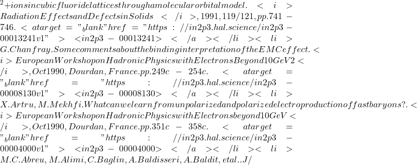 {^2+} ions in cubic fluoride lattices through a molecular orbital model. <i>Radiation Effects and Defects in Solids</i>, 1991, 119/121, pp.741-746. <a target="_blank" href="https://in2p3.hal.science/in2p3-00013241v1">⟨in2p3-00013241⟩</a></li><li>G. Chanfray. Some comments about the binding interpretation of the EMC effect. <i>European Workshop on Hadronic Physics with Electrons Beyond 10 GeV 2</i>, Oct 1990, Dourdan, France. pp.249c-254c. <a target="_blank" href="https://in2p3.hal.science/in2p3-00008130v1">⟨in2p3-00008130⟩</a></li><li>X. Artru, M. Mekhfi. What can we learn from unpolarized and polarized electroproduction of fast baryons?. <i>European Workshop on Hadronic Physics with Electrons beyond 10 GeV</i>, Oct 1990, Dourdan, France. pp.351c-358c. <a target="_blank" href="https://in2p3.hal.science/in2p3-00004000v1">⟨in2p3-00004000⟩</a></li><li>M.C. Abreu, M. Alimi, C. Baglin, A. Baldisseri, A. Baldit, et al.. J/