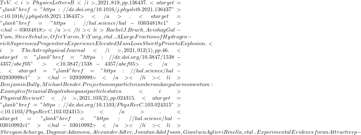 TeV. <i>Physics Letters B</i>, 2021, 819, pp.136437. <a target="_blank" href="https://dx.doi.org/10.1016/j.physletb.2021.136437">⟨10.1016/j.physletb.2021.136437⟩</a>. <a target="_blank" href="https://hal.science/hal-03034818v1">⟨hal-03034818⟩</a></li><li>Rachel J. Bruch, Avishay Gal-Yam, Steve Schulze, Ofer Yaron, Yi Yang, et al.. A Large Fraction of Hydrogen-rich Supernova Progenitors Experience Elevated Mass Loss Shortly Prior to Explosion. <i>The Astrophysical Journal</i>, 2021, 912 (1), pp.46. <a target="_blank" href="https://dx.doi.org/10.3847/1538-4357/abef05">⟨10.3847/1538-4357/abef05⟩</a>. <a target="_blank" href="https://hal.science/hal-02939999v1">⟨hal-02939999⟩</a></li><li>Benjamin Bally, Michael Bender. Projection on particle number and angular momentum: Example of triaxial Bogoliubov quasiparticle states. <i>Physical Review C</i>, 2021, 103 (2), pp.024315. <a target="_blank" href="https://dx.doi.org/10.1103/PhysRevC.103.024315">⟨10.1103/PhysRevC.103.024315⟩</a>. <a target="_blank" href="https://hal.science/hal-03010992v1">⟨hal-03010992⟩</a></li><li>Shreyasi Acharya, Dagmar Adamova, Alexander Adler, Jonatan Adolfsson, Gianluca Aglieri Rinella, et al.. Experimental Evidence for an Attractive p-