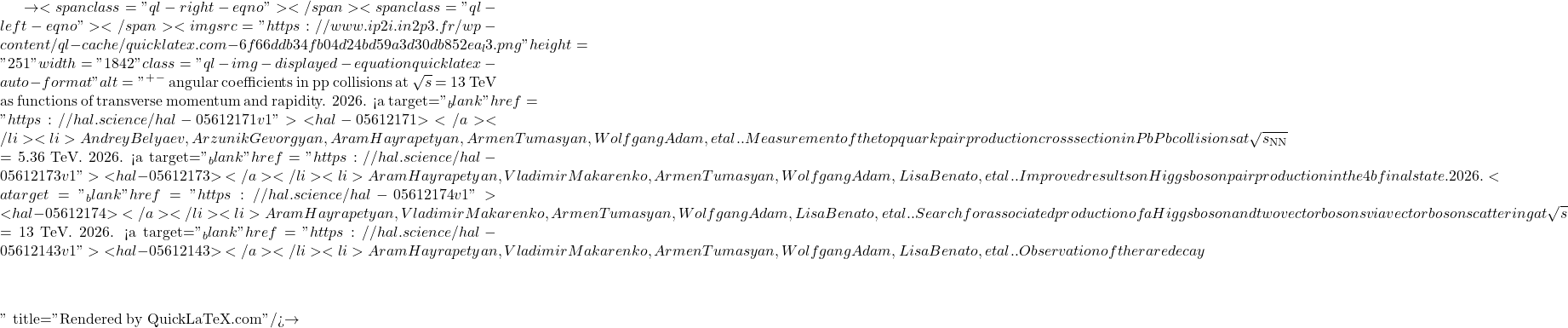 \to<span class="ql-right-eqno">   </span><span class="ql-left-eqno">   </span><img src="https://www.ip2i.in2p3.fr/wp-content/ql-cache/quicklatex.com-6f66ddb34fb04d24bd59a3d30db852ea_l3.png" height="251" width="1842" class="ql-img-displayed-equation quicklatex-auto-format" alt="\[&mu;^+&mu;^-$ angular coefficients in pp collisions at $\sqrt{s}$ = 13 TeV as functions of transverse momentum and rapidity. 2026. <a target="_blank" href="https://hal.science/hal-05612171v1">⟨hal-05612171⟩</a></li><li>Andrey Belyaev, Arzunik Gevorgyan, Aram Hayrapetyan, Armen Tumasyan, Wolfgang Adam, et al.. Measurement of the top quark pair production cross section in PbPb collisions at $\sqrt{s_\mathrm{NN}}$ = 5.36 TeV. 2026. <a target="_blank" href="https://hal.science/hal-05612173v1">⟨hal-05612173⟩</a></li><li>Aram Hayrapetyan, Vladimir Makarenko, Armen Tumasyan, Wolfgang Adam, Lisa Benato, et al.. Improved results on Higgs boson pair production in the 4b final state. 2026. <a target="_blank" href="https://hal.science/hal-05612174v1">⟨hal-05612174⟩</a></li><li>Aram Hayrapetyan, Vladimir Makarenko, Armen Tumasyan, Wolfgang Adam, Lisa Benato, et al.. Search for associated production of a Higgs boson and two vector bosons via vector boson scattering at $\sqrt{s}$ = 13 TeV. 2026. <a target="_blank" href="https://hal.science/hal-05612143v1">⟨hal-05612143⟩</a></li><li>Aram Hayrapetyan, Vladimir Makarenko, Armen Tumasyan, Wolfgang Adam, Lisa Benato, et al.. Observation of the rare decay $&eta;\]" title="Rendered by QuickLaTeX.com"/>\to