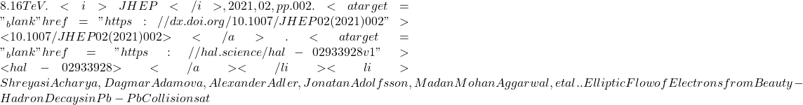 8.16 TeV. <i>JHEP</i>, 2021, 02, pp.002. <a target="_blank" href="https://dx.doi.org/10.1007/JHEP02(2021)002">⟨10.1007/JHEP02(2021)002⟩</a>. <a target="_blank" href="https://hal.science/hal-02933928v1">⟨hal-02933928⟩</a></li><li>Shreyasi Acharya, Dagmar Adamova, Alexander Adler, Jonatan Adolfsson, Madan Mohan Aggarwal, et al.. Elliptic Flow of Electrons from Beauty-Hadron Decays in Pb-Pb Collisions at