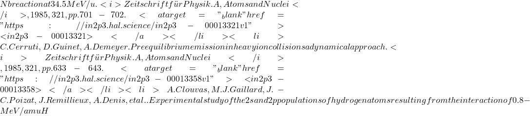 Nb reaction at 34.5 MeV/u. <i>Zeitschrift für Physik. A, Atoms and Nuclei</i>, 1985, 321, pp.701-702. <a target="_blank" href="https://in2p3.hal.science/in2p3-00013321v1">⟨in2p3-00013321⟩</a></li><li>C. Cerruti, D. Guinet, A. Demeyer. Preequilibrium emission in heavy ion collisions a dynamical approach. <i>Zeitschrift für Physik. A, Atoms and Nuclei</i>, 1985, 321, pp.633-643. <a target="_blank" href="https://in2p3.hal.science/in2p3-00013358v1">⟨in2p3-00013358⟩</a></li><li>A. Clouvas, M.J. Gaillard, J.-C. Poizat, J. Remillieux, A. Denis, et al.. Experimental study of the 2s and 2p populations of hydrogen atoms resulting from the interaction of 0.8-MeV/amu H