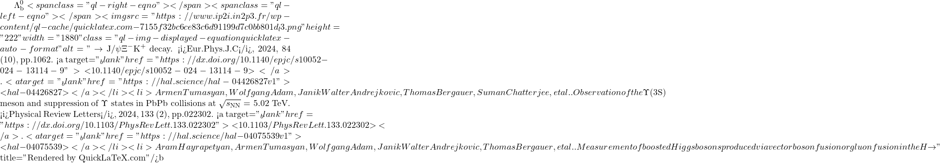 \Lambda_\text{b}^0<span class="ql-right-eqno">   </span><span class="ql-left-eqno">   </span><img src="https://www.ip2i.in2p3.fr/wp-content/ql-cache/quicklatex.com-7155f32bc6ce83c6d91199d7c0bb801d_l3.png" height="222" width="1880" class="ql-img-displayed-equation quicklatex-auto-format" alt="\[\to$ J/$\psi\Xi^-$K$^+$ decay. <i>Eur.Phys.J.C</i>, 2024, 84 (10), pp.1062. <a target="_blank" href="https://dx.doi.org/10.1140/epjc/s10052-024-13114-9">⟨10.1140/epjc/s10052-024-13114-9⟩</a>. <a target="_blank" href="https://hal.science/hal-04426827v1">⟨hal-04426827⟩</a></li><li>Armen Tumasyan, Wolfgang Adam, Janik Walter Andrejkovic, Thomas Bergauer, Suman Chatterjee, et al.. Observation of the $\Upsilon$(3S) meson and suppression of $\Upsilon$ states in PbPb collisions at $\sqrt{s_\mathrm{NN}}$ = 5.02 TeV. <i>Physical Review Letters</i>, 2024, 133 (2), pp.022302. <a target="_blank" href="https://dx.doi.org/10.1103/PhysRevLett.133.022302">⟨10.1103/PhysRevLett.133.022302⟩</a>. <a target="_blank" href="https://hal.science/hal-04075539v1">⟨hal-04075539⟩</a></li><li>Aram Hayrapetyan, Armen Tumasyan, Wolfgang Adam, Janik Walter Andrejkovic, Thomas Bergauer, et al.. Measurement of boosted Higgs bosons produced via vector boson fusion or gluon fusion in the H $\to\]" title="Rendered by QuickLaTeX.com"/>\mathrm{b\bar{b}}