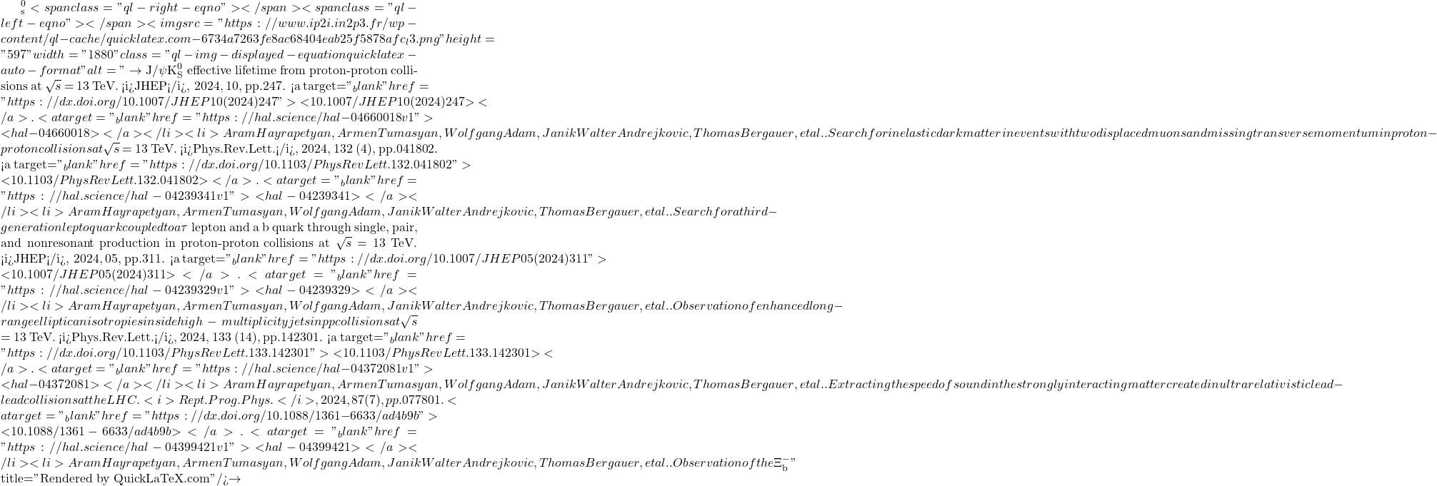 ^0_\mathrm{s}<span class="ql-right-eqno">   </span><span class="ql-left-eqno">   </span><img src="https://www.ip2i.in2p3.fr/wp-content/ql-cache/quicklatex.com-6734a7263fe8ac68404eab25f5878afc_l3.png" height="597" width="1880" class="ql-img-displayed-equation quicklatex-auto-format" alt="\[\to$ J/$\psi$K$^0_\mathrm{S}$ effective lifetime from proton-proton collisions at $\sqrt{s}$ = 13 TeV. <i>JHEP</i>, 2024, 10, pp.247. <a target="_blank" href="https://dx.doi.org/10.1007/JHEP10(2024)247">⟨10.1007/JHEP10(2024)247⟩</a>. <a target="_blank" href="https://hal.science/hal-04660018v1">⟨hal-04660018⟩</a></li><li>Aram Hayrapetyan, Armen Tumasyan, Wolfgang Adam, Janik Walter Andrejkovic, Thomas Bergauer, et al.. Search for inelastic dark matter in events with two displaced muons and missing transverse momentum in proton-proton collisions at $\sqrt{s}$ = 13 TeV. <i>Phys.Rev.Lett.</i>, 2024, 132 (4), pp.041802. <a target="_blank" href="https://dx.doi.org/10.1103/PhysRevLett.132.041802">⟨10.1103/PhysRevLett.132.041802⟩</a>. <a target="_blank" href="https://hal.science/hal-04239341v1">⟨hal-04239341⟩</a></li><li>Aram Hayrapetyan, Armen Tumasyan, Wolfgang Adam, Janik Walter Andrejkovic, Thomas Bergauer, et al.. Search for a third-generation leptoquark coupled to a $\tau$ lepton and a b quark through single, pair, and nonresonant production in proton-proton collisions at $\sqrt{s}$ = 13 TeV. <i>JHEP</i>, 2024, 05, pp.311. <a target="_blank" href="https://dx.doi.org/10.1007/JHEP05(2024)311">⟨10.1007/JHEP05(2024)311⟩</a>. <a target="_blank" href="https://hal.science/hal-04239329v1">⟨hal-04239329⟩</a></li><li>Aram Hayrapetyan, Armen Tumasyan, Wolfgang Adam, Janik Walter Andrejkovic, Thomas Bergauer, et al.. Observation of enhanced long-range elliptic anisotropies inside high-multiplicity jets in pp collisions at $\sqrt{s}$ = 13 TeV. <i>Phys.Rev.Lett.</i>, 2024, 133 (14), pp.142301. <a target="_blank" href="https://dx.doi.org/10.1103/PhysRevLett.133.142301">⟨10.1103/PhysRevLett.133.142301⟩</a>. <a target="_blank" href="https://hal.science/hal-04372081v1">⟨hal-04372081⟩</a></li><li>Aram Hayrapetyan, Armen Tumasyan, Wolfgang Adam, Janik Walter Andrejkovic, Thomas Bergauer, et al.. Extracting the speed of sound in the strongly interacting matter created in ultrarelativistic lead-lead collisions at the LHC. <i>Rept.Prog.Phys.</i>, 2024, 87 (7), pp.077801. <a target="_blank" href="https://dx.doi.org/10.1088/1361-6633/ad4b9b">⟨10.1088/1361-6633/ad4b9b⟩</a>. <a target="_blank" href="https://hal.science/hal-04399421v1">⟨hal-04399421⟩</a></li><li>Aram Hayrapetyan, Armen Tumasyan, Wolfgang Adam, Janik Walter Andrejkovic, Thomas Bergauer, et al.. Observation of the $\Xi^-_\mathrm{b}\]" title="Rendered by QuickLaTeX.com"/>\to