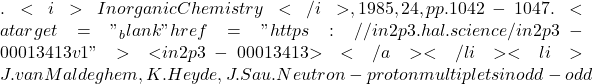 . <i>Inorganic Chemistry</i>, 1985, 24, pp.1042-1047. <a target="_blank" href="https://in2p3.hal.science/in2p3-00013413v1">⟨in2p3-00013413⟩</a></li><li>J. van Maldeghem, K. Heyde, J. Sau. Neutron-proton multiplets in odd-odd