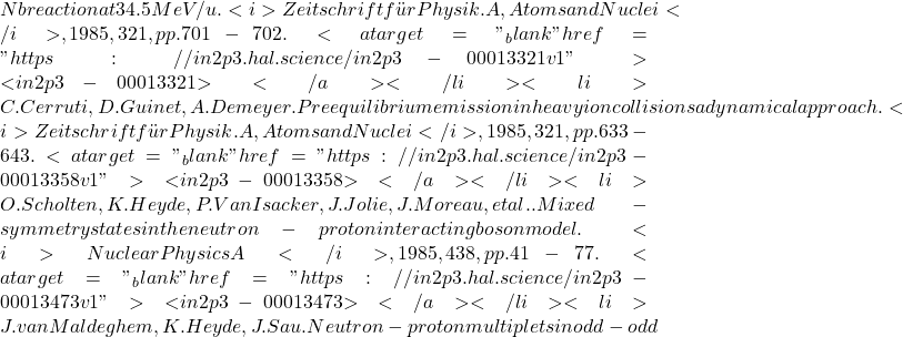 Nb reaction at 34.5 MeV/u. <i>Zeitschrift für Physik. A, Atoms and Nuclei</i>, 1985, 321, pp.701-702. <a target="_blank" href="https://in2p3.hal.science/in2p3-00013321v1">⟨in2p3-00013321⟩</a></li><li>C. Cerruti, D. Guinet, A. Demeyer. Preequilibrium emission in heavy ion collisions a dynamical approach. <i>Zeitschrift für Physik. A, Atoms and Nuclei</i>, 1985, 321, pp.633-643. <a target="_blank" href="https://in2p3.hal.science/in2p3-00013358v1">⟨in2p3-00013358⟩</a></li><li>O. Scholten, K. Heyde, P. Van Isacker, J. Jolie, J. Moreau, et al.. Mixed-symmetry states in the neutron-proton interacting boson model. <i>Nuclear Physics A</i>, 1985, 438, pp.41-77. <a target="_blank" href="https://in2p3.hal.science/in2p3-00013473v1">⟨in2p3-00013473⟩</a></li><li>J. van Maldeghem, K. Heyde, J. Sau. Neutron-proton multiplets in odd-odd