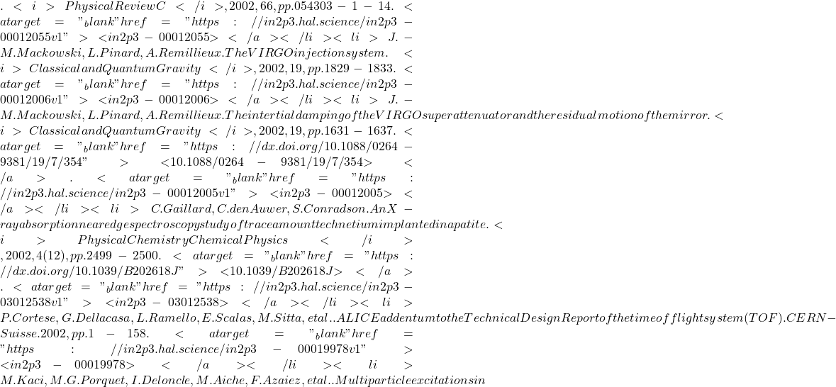. <i>Physical Review C</i>, 2002, 66, pp.054303-1-14. <a target="_blank" href="https://in2p3.hal.science/in2p3-00012055v1">⟨in2p3-00012055⟩</a></li><li>J.-M. Mackowski, L. Pinard, A. Remillieux. The VIRGO injection system. <i>Classical and Quantum Gravity</i>, 2002, 19, pp.1829-1833. <a target="_blank" href="https://in2p3.hal.science/in2p3-00012006v1">⟨in2p3-00012006⟩</a></li><li>J.-M. Mackowski, L. Pinard, A. Remillieux. The intertial damping of the VIRGO superattenuator and the residual motion of the mirror. <i>Classical and Quantum Gravity</i>, 2002, 19, pp.1631-1637. <a target="_blank" href="https://dx.doi.org/10.1088/0264-9381/19/7/354">⟨10.1088/0264-9381/19/7/354⟩</a>. <a target="_blank" href="https://in2p3.hal.science/in2p3-00012005v1">⟨in2p3-00012005⟩</a></li><li>C. Gaillard, C. den Auwer, S. Conradson. An X-ray absorption near edge spectroscopy study of trace amount technetium implanted in apatite. <i>Physical Chemistry Chemical Physics</i>, 2002, 4 (12), pp.2499-2500. <a target="_blank" href="https://dx.doi.org/10.1039/B202618J">⟨10.1039/B202618J⟩</a>. <a target="_blank" href="https://in2p3.hal.science/in2p3-03012538v1">⟨in2p3-03012538⟩</a></li><li>P. Cortese, G. Dellacasa, L. Ramello, E. Scalas, M. Sitta, et al.. ALICE addentum to the Technical Design Report of the time of flight system (TOF). CERN - Suisse. 2002, pp.1-158. <a target="_blank" href="https://in2p3.hal.science/in2p3-00019978v1">⟨in2p3-00019978⟩</a></li><li>M. Kaci, M.G. Porquet, I. Deloncle, M. Aiche, F. Azaiez, et al.. Multiparticle excitations in