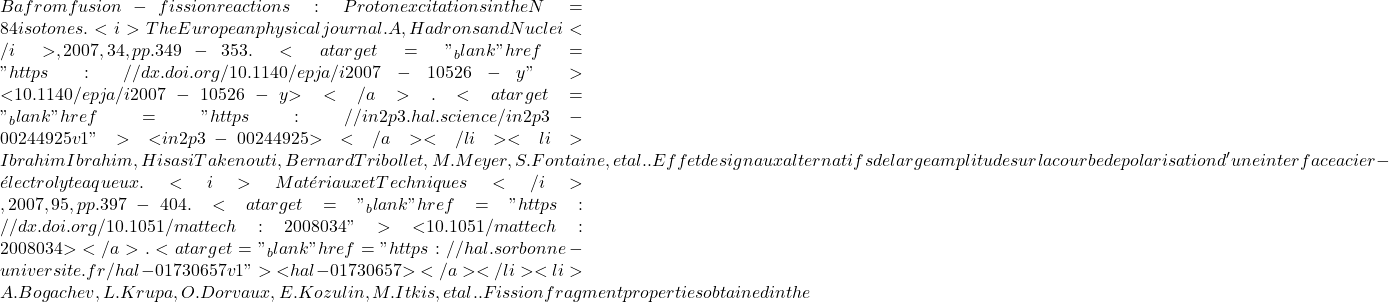 Ba from fusion-fission reactions: Proton excitations in the N = 84 isotones. <i>The European physical journal. A, Hadrons and Nuclei</i>, 2007, 34, pp.349-353. <a target="_blank" href="https://dx.doi.org/10.1140/epja/i2007-10526-y">⟨10.1140/epja/i2007-10526-y⟩</a>. <a target="_blank" href="https://in2p3.hal.science/in2p3-00244925v1">⟨in2p3-00244925⟩</a></li><li>Ibrahim Ibrahim, Hisasi Takenouti, Bernard Tribollet, M. Meyer, S. Fontaine, et al.. Effet de signaux alternatifs de large amplitude sur la courbe de polarisation d'une interface acier - &eacute;lectrolyte aqueux. <i>Mat&eacute;riaux et Techniques</i>, 2007, 95, pp.397 - 404. <a target="_blank" href="https://dx.doi.org/10.1051/mattech:2008034">⟨10.1051/mattech:2008034⟩</a>. <a target="_blank" href="https://hal.sorbonne-universite.fr/hal-01730657v1">⟨hal-01730657⟩</a></li><li>A. Bogachev, L. Krupa, O. Dorvaux, E. Kozulin, M. Itkis, et al.. Fission fragment properties obtained in the