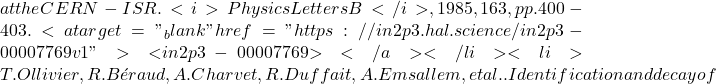 at the CERN-ISR. <i>Physics Letters B</i>, 1985, 163, pp.400-403. <a target="_blank" href="https://in2p3.hal.science/in2p3-00007769v1">⟨in2p3-00007769⟩</a></li><li>T. Ollivier, R. B&eacute;raud, A. Charvet, R. Duffait, A. Emsallem, et al.. Identification and decay of
