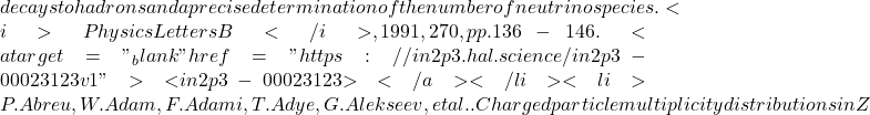 decays to hadrons and a precise determination of the number of neutrino species. <i>Physics Letters B</i>, 1991, 270, pp.136-146. <a target="_blank" href="https://in2p3.hal.science/in2p3-00023123v1">⟨in2p3-00023123⟩</a></li><li>P. Abreu, W. Adam, F. Adami, T. Adye, G. Alekseev, et al.. Charged particle multiplicity distributions in Z
