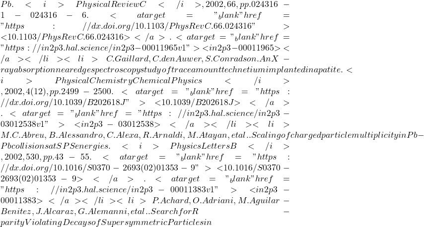 Pb. <i>Physical Review C</i>, 2002, 66, pp.024316-1-024316-6. <a target="_blank" href="https://dx.doi.org/10.1103/PhysRevC.66.024316">⟨10.1103/PhysRevC.66.024316⟩</a>. <a target="_blank" href="https://in2p3.hal.science/in2p3-00011965v1">⟨in2p3-00011965⟩</a></li><li>C. Gaillard, C. den Auwer, S. Conradson. An X-ray absorption near edge spectroscopy study of trace amount technetium implanted in apatite. <i>Physical Chemistry Chemical Physics</i>, 2002, 4 (12), pp.2499-2500. <a target="_blank" href="https://dx.doi.org/10.1039/B202618J">⟨10.1039/B202618J⟩</a>. <a target="_blank" href="https://in2p3.hal.science/in2p3-03012538v1">⟨in2p3-03012538⟩</a></li><li>M.C. Abreu, B. Alessandro, C. Alexa, R. Arnaldi, M. Atayan, et al.. Scaling of charged particle multiplicity in Pb-Pb collisions at SPS energies. <i>Physics Letters B</i>, 2002, 530, pp.43-55. <a target="_blank" href="https://dx.doi.org/10.1016/S0370-2693(02)01353-9">⟨10.1016/S0370-2693(02)01353-9⟩</a>. <a target="_blank" href="https://in2p3.hal.science/in2p3-00011383v1">⟨in2p3-00011383⟩</a></li><li>P. Achard, O. Adriani, M. Aguilar-Benitez, J. Alcaraz, G. Alemanni, et al.. Search for R-parity Violating Decays of Supersymmetric Particles in