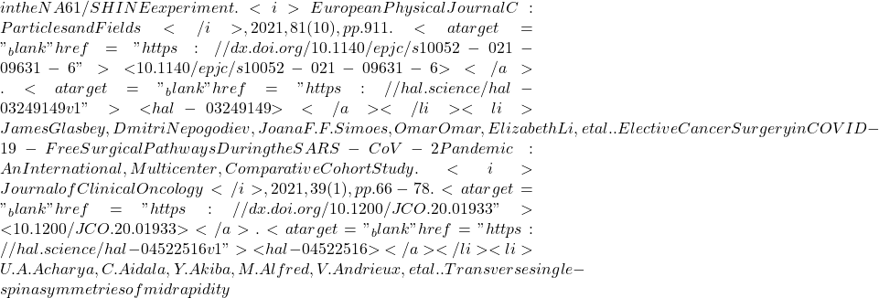 in the NA61/SHINE experiment. <i>European Physical Journal C: Particles and Fields</i>, 2021, 81 (10), pp.911. <a target="_blank" href="https://dx.doi.org/10.1140/epjc/s10052-021-09631-6">⟨10.1140/epjc/s10052-021-09631-6⟩</a>. <a target="_blank" href="https://hal.science/hal-03249149v1">⟨hal-03249149⟩</a></li><li>James Glasbey, Dmitri Nepogodiev, Joana F.F. Simoes, Omar Omar, Elizabeth Li, et al.. Elective Cancer Surgery in COVID-19-Free Surgical Pathways During the SARS-CoV-2 Pandemic: An International, Multicenter, Comparative Cohort Study. <i>Journal of Clinical Oncology</i>, 2021, 39 (1), pp.66-78. <a target="_blank" href="https://dx.doi.org/10.1200/JCO.20.01933">⟨10.1200/JCO.20.01933⟩</a>. <a target="_blank" href="https://hal.science/hal-04522516v1">⟨hal-04522516⟩</a></li><li>U.A. Acharya, C. Aidala, Y. Akiba, M. Alfred, V. Andrieux, et al.. Transverse single-spin asymmetries of midrapidity