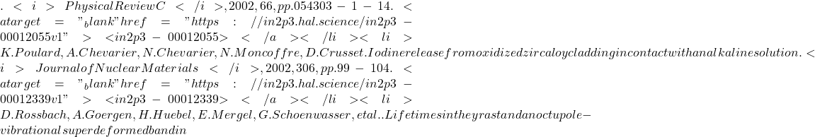 . <i>Physical Review C</i>, 2002, 66, pp.054303-1-14. <a target="_blank" href="https://in2p3.hal.science/in2p3-00012055v1">⟨in2p3-00012055⟩</a></li><li>K. Poulard, A. Chevarier, N. Chevarier, N. Moncoffre, D. Crusset. Iodine release from oxidized zircaloy cladding in contact with an alkaline solution. <i>Journal of Nuclear Materials</i>, 2002, 306, pp.99-104. <a target="_blank" href="https://in2p3.hal.science/in2p3-00012339v1">⟨in2p3-00012339⟩</a></li><li>D. Rossbach, A. Goergen, H. Huebel, E. Mergel, G. Schoenwasser, et al.. Lifetimes in the yrast and an octupole-vibrational superdeformed band in