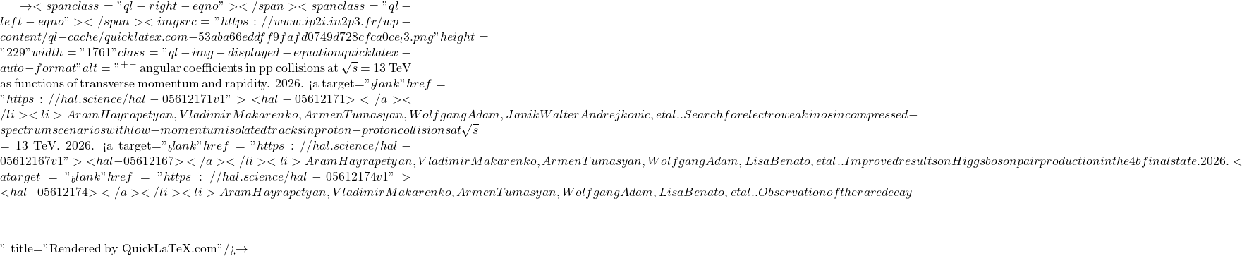 \to<span class="ql-right-eqno">   </span><span class="ql-left-eqno">   </span><img src="https://www.ip2i.in2p3.fr/wp-content/ql-cache/quicklatex.com-53aba66eddff9fafd0749d728cfca0ce_l3.png" height="229" width="1761" class="ql-img-displayed-equation quicklatex-auto-format" alt="\[&mu;^+&mu;^-$ angular coefficients in pp collisions at $\sqrt{s}$ = 13 TeV as functions of transverse momentum and rapidity. 2026. <a target="_blank" href="https://hal.science/hal-05612171v1">⟨hal-05612171⟩</a></li><li>Aram Hayrapetyan, Vladimir Makarenko, Armen Tumasyan, Wolfgang Adam, Janik Walter Andrejkovic, et al.. Search for electroweakinos in compressed-spectrum scenarios with low-momentum isolated tracks in proton-proton collisions at $\sqrt{s}$ = 13 TeV. 2026. <a target="_blank" href="https://hal.science/hal-05612167v1">⟨hal-05612167⟩</a></li><li>Aram Hayrapetyan, Vladimir Makarenko, Armen Tumasyan, Wolfgang Adam, Lisa Benato, et al.. Improved results on Higgs boson pair production in the 4b final state. 2026. <a target="_blank" href="https://hal.science/hal-05612174v1">⟨hal-05612174⟩</a></li><li>Aram Hayrapetyan, Vladimir Makarenko, Armen Tumasyan, Wolfgang Adam, Lisa Benato, et al.. Observation of the rare decay $&eta;\]" title="Rendered by QuickLaTeX.com"/>\to