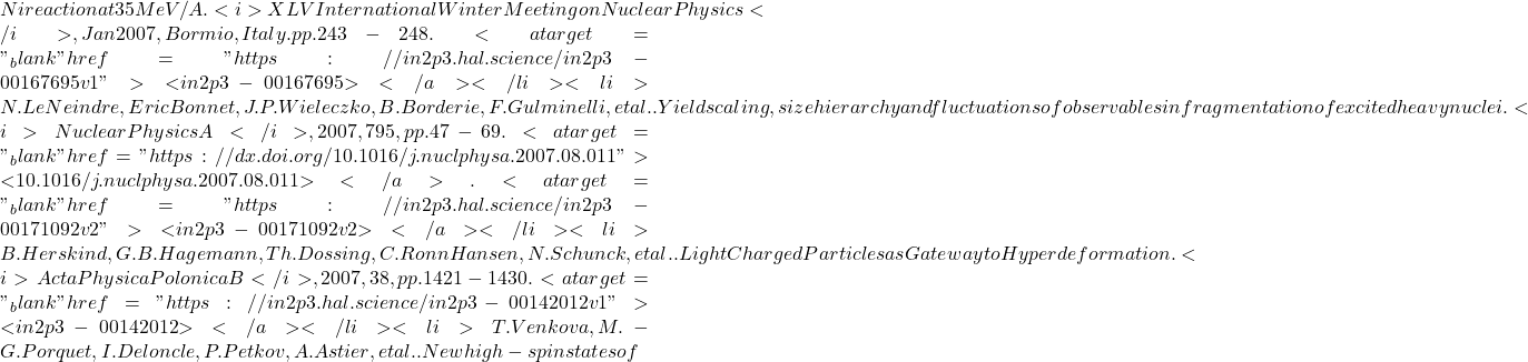 Ni reaction at 35 MeV/A. <i>XLV International Winter Meeting on Nuclear Physics</i>, Jan 2007, Bormio, Italy. pp.243-248. <a target="_blank" href="https://in2p3.hal.science/in2p3-00167695v1">⟨in2p3-00167695⟩</a></li><li>N. Le Neindre, Eric Bonnet, J.P. Wieleczko, B. Borderie, F. Gulminelli, et al.. Yield scaling, size hierarchy and fluctuations of observables in fragmentation of excited heavy nuclei. <i>Nuclear Physics A</i>, 2007, 795, pp.47-69. <a target="_blank" href="https://dx.doi.org/10.1016/j.nuclphysa.2007.08.011">⟨10.1016/j.nuclphysa.2007.08.011⟩</a>. <a target="_blank" href="https://in2p3.hal.science/in2p3-00171092v2">⟨in2p3-00171092v2⟩</a></li><li>B. Herskind, G.B. Hagemann, Th. Dossing, C. Ronn Hansen, N. Schunck, et al.. Light Charged Particles as Gateway to Hyperdeformation. <i>Acta Physica Polonica B</i>, 2007, 38, pp.1421-1430. <a target="_blank" href="https://in2p3.hal.science/in2p3-00142012v1">⟨in2p3-00142012⟩</a></li><li>T. Venkova, M.-G. Porquet, I. Deloncle, P. Petkov, A. Astier, et al.. New high-spin states of