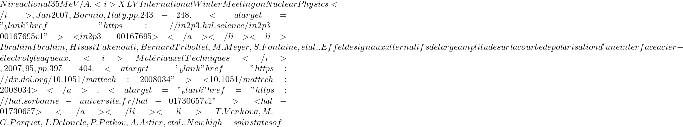 Ni reaction at 35 MeV/A. <i>XLV International Winter Meeting on Nuclear Physics</i>, Jan 2007, Bormio, Italy. pp.243-248. <a target="_blank" href="https://in2p3.hal.science/in2p3-00167695v1">⟨in2p3-00167695⟩</a></li><li>Ibrahim Ibrahim, Hisasi Takenouti, Bernard Tribollet, M. Meyer, S. Fontaine, et al.. Effet de signaux alternatifs de large amplitude sur la courbe de polarisation d'une interface acier - &eacute;lectrolyte aqueux. <i>Mat&eacute;riaux et Techniques</i>, 2007, 95, pp.397 - 404. <a target="_blank" href="https://dx.doi.org/10.1051/mattech:2008034">⟨10.1051/mattech:2008034⟩</a>. <a target="_blank" href="https://hal.sorbonne-universite.fr/hal-01730657v1">⟨hal-01730657⟩</a></li><li>T. Venkova, M.-G. Porquet, I. Deloncle, P. Petkov, A. Astier, et al.. New high-spin states of