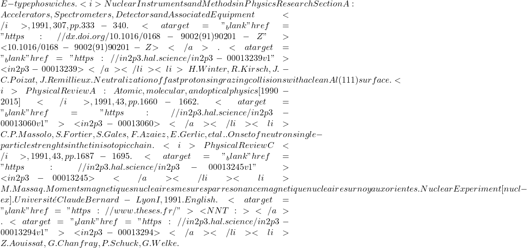 E-type phoswiches. <i>Nuclear Instruments and Methods in Physics Research Section A: Accelerators, Spectrometers, Detectors and Associated Equipment</i>, 1991, 307, pp.333-340. <a target="_blank" href="https://dx.doi.org/10.1016/0168-9002(91)90201-Z">⟨10.1016/0168-9002(91)90201-Z⟩</a>. <a target="_blank" href="https://in2p3.hal.science/in2p3-00013239v1">⟨in2p3-00013239⟩</a></li><li>H. Winter, R. Kirsch, J.-C. Poizat, J. Remillieux. Neutralization of fast protons in grazing collisions with a clean Al(111) surface. <i>Physical Review A : Atomic, molecular, and optical physics [1990-2015]</i>, 1991, 43, pp.1660-1662. <a target="_blank" href="https://in2p3.hal.science/in2p3-00013060v1">⟨in2p3-00013060⟩</a></li><li>C.P. Massolo, S. Fortier, S. Gales, F. Azaiez, E. Gerlic, et al.. Onset of neutron single-particle strenghts in the tin isotopic chain. <i>Physical Review C</i>, 1991, 43, pp.1687-1695. <a target="_blank" href="https://in2p3.hal.science/in2p3-00013245v1">⟨in2p3-00013245⟩</a></li><li>M. Massaq. Moments magnetiques nucleaires mesures par resonance magnetique nucleaire sur noyaux orientes. Nuclear Experiment [nucl-ex]. Universit&eacute; Claude Bernard - Lyon I, 1991. English. <a target="_blank" href="https://www.theses.fr/">⟨NNT : ⟩</a>. <a target="_blank" href="https://in2p3.hal.science/in2p3-00013294v1">⟨in2p3-00013294⟩</a></li><li>Z. Aouissat, G. Chanfray, P. Schuck, G. Welke.