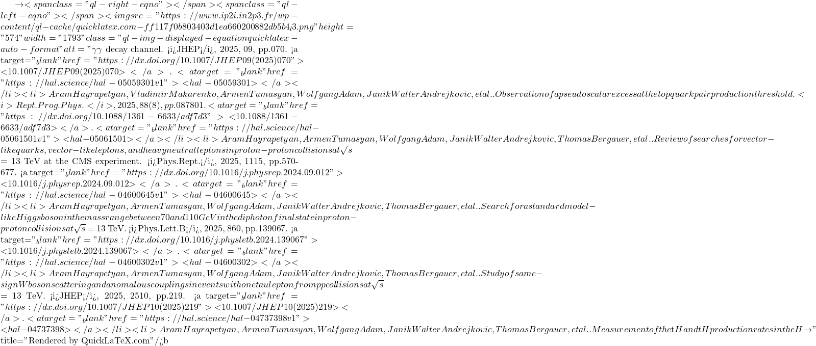 \to<span class="ql-right-eqno">   </span><span class="ql-left-eqno">   </span><img src="https://www.ip2i.in2p3.fr/wp-content/ql-cache/quicklatex.com-ff117f0b803403d1ea660200882db5b4_l3.png" height="574" width="1793" class="ql-img-displayed-equation quicklatex-auto-format" alt="\[\gamma \gamma$ decay channel. <i>JHEP</i>, 2025, 09, pp.070. <a target="_blank" href="https://dx.doi.org/10.1007/JHEP09(2025)070">⟨10.1007/JHEP09(2025)070⟩</a>. <a target="_blank" href="https://hal.science/hal-05059301v1">⟨hal-05059301⟩</a></li><li>Aram Hayrapetyan, Vladimir Makarenko, Armen Tumasyan, Wolfgang Adam, Janik Walter Andrejkovic, et al.. Observation of a pseudoscalar excess at the top quark pair production threshold. <i>Rept.Prog.Phys.</i>, 2025, 88 (8), pp.087801. <a target="_blank" href="https://dx.doi.org/10.1088/1361-6633/adf7d3">⟨10.1088/1361-6633/adf7d3⟩</a>. <a target="_blank" href="https://hal.science/hal-05061501v1">⟨hal-05061501⟩</a></li><li>Aram Hayrapetyan, Armen Tumasyan, Wolfgang Adam, Janik Walter Andrejkovic, Thomas Bergauer, et al.. Review of searches for vector-like quarks, vector-like leptons, and heavy neutral leptons in proton-proton collisions at $\sqrt{s}$ = 13 TeV at the CMS experiment. <i>Phys.Rept.</i>, 2025, 1115, pp.570-677. <a target="_blank" href="https://dx.doi.org/10.1016/j.physrep.2024.09.012">⟨10.1016/j.physrep.2024.09.012⟩</a>. <a target="_blank" href="https://hal.science/hal-04600645v1">⟨hal-04600645⟩</a></li><li>Aram Hayrapetyan, Armen Tumasyan, Wolfgang Adam, Janik Walter Andrejkovic, Thomas Bergauer, et al.. Search for a standard model-like Higgs boson in the mass range between 70 and 110 GeV in the diphoton final state in proton-proton collisions at $\sqrt{s}$ = 13 TeV. <i>Phys.Lett.B</i>, 2025, 860, pp.139067. <a target="_blank" href="https://dx.doi.org/10.1016/j.physletb.2024.139067">⟨10.1016/j.physletb.2024.139067⟩</a>. <a target="_blank" href="https://hal.science/hal-04600302v1">⟨hal-04600302⟩</a></li><li>Aram Hayrapetyan, Armen Tumasyan, Wolfgang Adam, Janik Walter Andrejkovic, Thomas Bergauer, et al.. Study of same-sign W boson scattering and anomalous couplings in events with one tau lepton from pp collisions at $\sqrt{s} $ = 13 TeV. <i>JHEP</i>, 2025, 2510, pp.219. <a target="_blank" href="https://dx.doi.org/10.1007/JHEP10(2025)219">⟨10.1007/JHEP10(2025)219⟩</a>. <a target="_blank" href="https://hal.science/hal-04737398v1">⟨hal-04737398⟩</a></li><li>Aram Hayrapetyan, Armen Tumasyan, Wolfgang Adam, Janik Walter Andrejkovic, Thomas Bergauer, et al.. Measurement of the $\mathrm{t\bar{t}}$H and tH production rates in the H $\to\]" title="Rendered by QuickLaTeX.com"/>\mathrm{b\bar{b}}