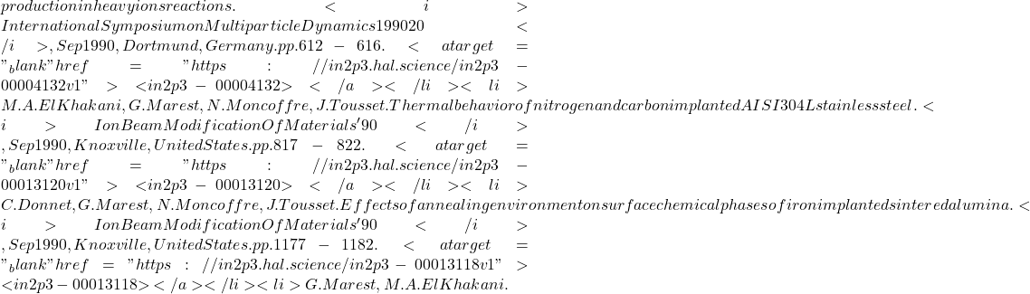 production in heavy ions reactions. <i>International Symposium on Multiparticle Dynamics 1990 20</i>, Sep 1990, Dortmund, Germany. pp.612-616. <a target="_blank" href="https://in2p3.hal.science/in2p3-00004132v1">⟨in2p3-00004132⟩</a></li><li>M.A. El Khakani, G. Marest, N. Moncoffre, J. Tousset. Thermal behavior of nitrogen and carbon implanted AISI 304L stainless steel. <i>Ion Beam Modification Of Materials' 90</i>, Sep 1990, Knoxville, United States. pp.817-822. <a target="_blank" href="https://in2p3.hal.science/in2p3-00013120v1">⟨in2p3-00013120⟩</a></li><li>C. Donnet, G. Marest, N. Moncoffre, J. Tousset. Effects of annealing environment on surface chemical phases of iron implanted sintered alumina. <i>Ion Beam Modification Of Materials'90</i>, Sep 1990, Knoxville, United States. pp.1177-1182. <a target="_blank" href="https://in2p3.hal.science/in2p3-00013118v1">⟨in2p3-00013118⟩</a></li><li>G. Marest, M.A. El Khakani.
