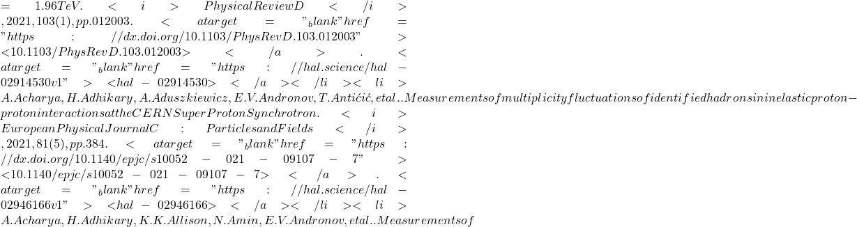 = 1.96  TeV. <i>Physical Review D</i>, 2021, 103 (1), pp.012003. <a target="_blank" href="https://dx.doi.org/10.1103/PhysRevD.103.012003">⟨10.1103/PhysRevD.103.012003⟩</a>. <a target="_blank" href="https://hal.science/hal-02914530v1">⟨hal-02914530⟩</a></li><li>A. Acharya, H. Adhikary, A. Aduszkiewicz, E.V. Andronov, T. Antićić, et al.. Measurements of multiplicity fluctuations of identified hadrons in inelastic proton-proton interactions at the CERN Super Proton Synchrotron. <i>European Physical Journal C: Particles and Fields</i>, 2021, 81 (5), pp.384. <a target="_blank" href="https://dx.doi.org/10.1140/epjc/s10052-021-09107-7">⟨10.1140/epjc/s10052-021-09107-7⟩</a>. <a target="_blank" href="https://hal.science/hal-02946166v1">⟨hal-02946166⟩</a></li><li>A. Acharya, H. Adhikary, K.K. Allison, N. Amin, E.V. Andronov, et al.. Measurements of
