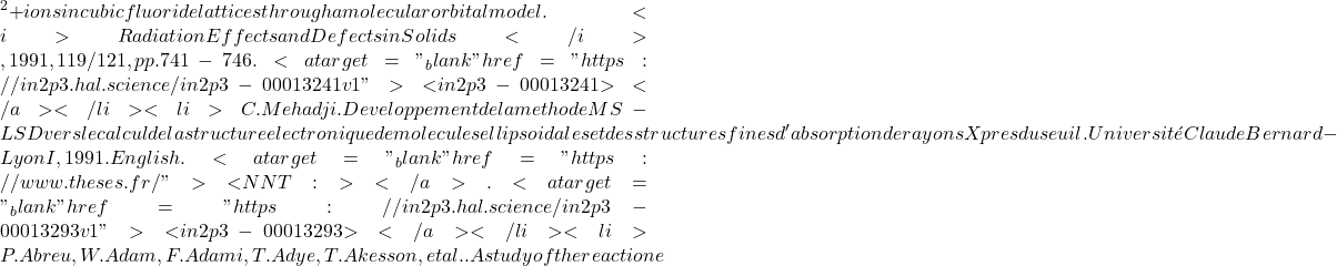 {^2+} ions in cubic fluoride lattices through a molecular orbital model. <i>Radiation Effects and Defects in Solids</i>, 1991, 119/121, pp.741-746. <a target="_blank" href="https://in2p3.hal.science/in2p3-00013241v1">⟨in2p3-00013241⟩</a></li><li>C. Mehadji. Developpement de la methode MS-LSD vers le calcul de la structure electronique de molecules ellipsoidales et des structures fines d'absorption de rayons X pres du seuil. Université Claude Bernard - Lyon I, 1991. English. <a target="_blank" href="https://www.theses.fr/">⟨NNT : ⟩</a>. <a target="_blank" href="https://in2p3.hal.science/in2p3-00013293v1">⟨in2p3-00013293⟩</a></li><li>P. Abreu, W. Adam, F. Adami, T. Adye, T. Akesson, et al.. A study of the reaction e
