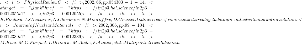 . <i>Physical Review C</i>, 2002, 66, pp.054303-1-14. <a target="_blank" href="https://in2p3.hal.science/in2p3-00012055v1">⟨in2p3-00012055⟩</a></li><li>K. Poulard, A. Chevarier, N. Chevarier, N. Moncoffre, D. Crusset. Iodine release from oxidized zircaloy cladding in contact with an alkaline solution. <i>Journal of Nuclear Materials</i>, 2002, 306, pp.99-104. <a target="_blank" href="https://in2p3.hal.science/in2p3-00012339v1">⟨in2p3-00012339⟩</a></li><li>M. Kaci, M.G. Porquet, I. Deloncle, M. Aiche, F. Azaiez, et al.. Multiparticle excitations in