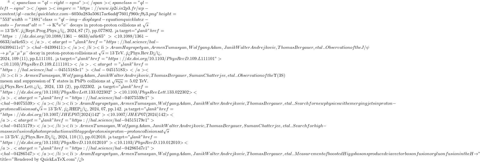 ^{\pm}<span class="ql-right-eqno">   </span><span class="ql-left-eqno">   </span><img src="https://www.ip2i.in2p3.fr/wp-content/ql-cache/quicklatex.com-6050a283a50617ae6addf7601f960cf8_l3.png" height="553" width="1881" class="ql-img-displayed-equation quicklatex-auto-format" alt="\[\to$ K$^{\pm}$e$^+$e$^-$ decays in proton-proton collisions at $\sqrt{s}$ = 13 TeV. <i>Rept.Prog.Phys.</i>, 2024, 87 (7), pp.077802. <a target="_blank" href="https://dx.doi.org/10.1088/1361-6633/ad4e65">⟨10.1088/1361-6633/ad4e65⟩</a>. <a target="_blank" href="https://hal.science/hal-04399411v1">⟨hal-04399411⟩</a></li><li>Aram Hayrapetyan, Armen Tumasyan, Wolfgang Adam, Janik Walter Andrejkovic, Thomas Bergauer, et al.. Observation of the J/$\psi$ $\to$ $\mu^+\mu^-\mu^+\mu^-$ decay in proton-proton collisions at $\sqrt{s}$ = 13 TeV. <i>Phys.Rev.D</i>, 2024, 109 (11), pp.L111101. <a target="_blank" href="https://dx.doi.org/10.1103/PhysRevD.109.L111101">⟨10.1103/PhysRevD.109.L111101⟩</a>. <a target="_blank" href="https://hal.science/hal-04515183v1">⟨hal-04515183⟩</a></li><li>Armen Tumasyan, Wolfgang Adam, Janik Walter Andrejkovic, Thomas Bergauer, Suman Chatterjee, et al.. Observation of the $\Upsilon$(3S) meson and suppression of $\Upsilon$ states in PbPb collisions at $\sqrt{s_\mathrm{NN}}$ = 5.02 TeV. <i>Phys.Rev.Lett.</i>, 2024, 133 (2), pp.022302. <a target="_blank" href="https://dx.doi.org/10.1103/PhysRevLett.133.022302">⟨10.1103/PhysRevLett.133.022302⟩</a>. <a target="_blank" href="https://hal.science/hal-04075539v1">⟨hal-04075539⟩</a></li><li>Aram Hayrapetyan, Armen Tumasyan, Wolfgang Adam, Janik Walter Andrejkovic, Thomas Bergauer, et al.. Search for new physics with emerging jets in proton-proton collisions at $\sqrt{s}$ = 13 TeV. <i>JHEP</i>, 2024, 07, pp.142. <a target="_blank" href="https://dx.doi.org/10.1007/JHEP07(2024)142">⟨10.1007/JHEP07(2024)142⟩</a>. <a target="_blank" href="https://hal.science/hal-04515179v1">⟨hal-04515179⟩</a></li><li>Armen Tumasyan, Wolfgang Adam, Janik Walter Andrejkovic, Thomas Bergauer, Suman Chatterjee, et al.. Search for high-mass exclusive diphoton production with tagged protons in proton-proton collisions at $\sqrt{s}$ = 13 TeV. <i>Phys.Rev.D</i>, 2024, 110 (1), pp.012010. <a target="_blank" href="https://dx.doi.org/10.1103/PhysRevD.110.012010">⟨10.1103/PhysRevD.110.012010⟩</a>. <a target="_blank" href="https://hal.science/hal-04286547v1">⟨hal-04286547⟩</a></li><li>Aram Hayrapetyan, Armen Tumasyan, Wolfgang Adam, Janik Walter Andrejkovic, Thomas Bergauer, et al.. Measurement of boosted Higgs bosons produced via vector boson fusion or gluon fusion in the H $\to\]" title="Rendered by QuickLaTeX.com"/>\mathrm{b\bar{b}}