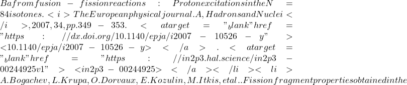 Ba from fusion-fission reactions: Proton excitations in the N = 84 isotones. <i>The European physical journal. A, Hadrons and Nuclei</i>, 2007, 34, pp.349-353. <a target="_blank" href="https://dx.doi.org/10.1140/epja/i2007-10526-y">⟨10.1140/epja/i2007-10526-y⟩</a>. <a target="_blank" href="https://in2p3.hal.science/in2p3-00244925v1">⟨in2p3-00244925⟩</a></li><li>A. Bogachev, L. Krupa, O. Dorvaux, E. Kozulin, M. Itkis, et al.. Fission fragment properties obtained in the